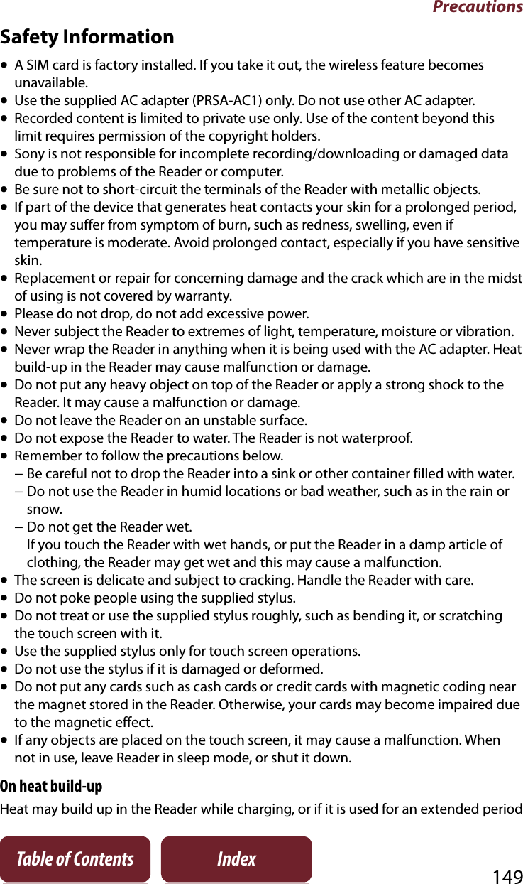 Precautions149Table of Contents IndexSafety InformationˎA SIM card is factory installed. If you take it out, the wireless feature becomes unavailable.ˎUse the supplied AC adapter (PRSA-AC1) only. Do not use other AC adapter.ˎRecorded content is limited to private use only. Use of the content beyond this limit requires permission of the copyright holders.ˎSony is not responsible for incomplete recording/downloading or damaged data due to problems of the Reader or computer.ˎBe sure not to short-circuit the terminals of the Reader with metallic objects.ˎIf part of the device that generates heat contacts your skin for a prolonged period, you may suffer from symptom of burn, such as redness, swelling, even if temperature is moderate. Avoid prolonged contact, especially if you have sensitive skin.ˎReplacement or repair for concerning damage and the crack which are in the midst of using is not covered by warranty.ˎPlease do not drop, do not add excessive power.ˎNever subject the Reader to extremes of light, temperature, moisture or vibration.ˎNever wrap the Reader in anything when it is being used with the AC adapter. Heat build-up in the Reader may cause malfunction or damage.ˎDo not put any heavy object on top of the Reader or apply a strong shock to the Reader. It may cause a malfunction or damage.ˎDo not leave the Reader on an unstable surface.ˎDo not expose the Reader to water. The Reader is not waterproof.ˎRemember to follow the precautions below.− Be careful not to drop the Reader into a sink or other container filled with water.− Do not use the Reader in humid locations or bad weather, such as in the rain or snow.− Do not get the Reader wet.If you touch the Reader with wet hands, or put the Reader in a damp article of clothing, the Reader may get wet and this may cause a malfunction.ˎThe screen is delicate and subject to cracking. Handle the Reader with care.ˎDo not poke people using the supplied stylus.ˎDo not treat or use the supplied stylus roughly, such as bending it, or scratching the touch screen with it.ˎUse the supplied stylus only for touch screen operations.ˎDo not use the stylus if it is damaged or deformed.ˎDo not put any cards such as cash cards or credit cards with magnetic coding near the magnet stored in the Reader. Otherwise, your cards may become impaired due to the magnetic effect.ˎIf any objects are placed on the touch screen, it may cause a malfunction. When not in use, leave Reader in sleep mode, or shut it down.On heat build-upHeat may build up in the Reader while charging, or if it is used for an extended period 