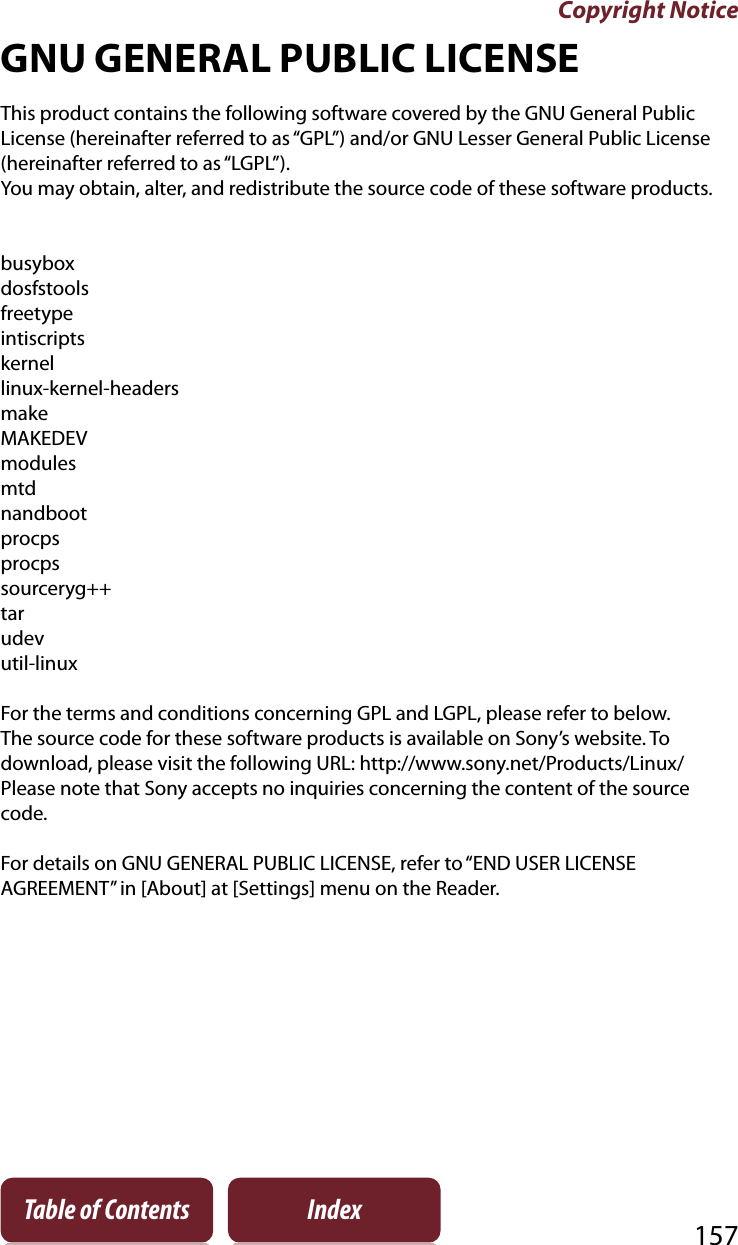 Copyright Notice157Table of Contents IndexGNU GENERAL PUBLIC LICENSEThis product contains the following software covered by the GNU General Public License (hereinafter referred to as “GPL”) and/or GNU Lesser General Public License (hereinafter referred to as “LGPL”).You may obtain, alter, and redistribute the source code of these software products.busyboxdosfstoolsfreetypeintiscriptskernellinux-kernel-headersmakeMAKEDEVmodulesmtdnandbootprocpsprocpssourceryg++tarudevutil-linuxFor the terms and conditions concerning GPL and LGPL, please refer to below. The source code for these software products is available on Sony’s website. To download, please visit the following URL: http://www.sony.net/Products/Linux/Please note that Sony accepts no inquiries concerning the content of the source code.For details on GNU GENERAL PUBLIC LICENSE, refer to “END USER LICENSE AGREEMENT” in [About] at [Settings] menu on the Reader.