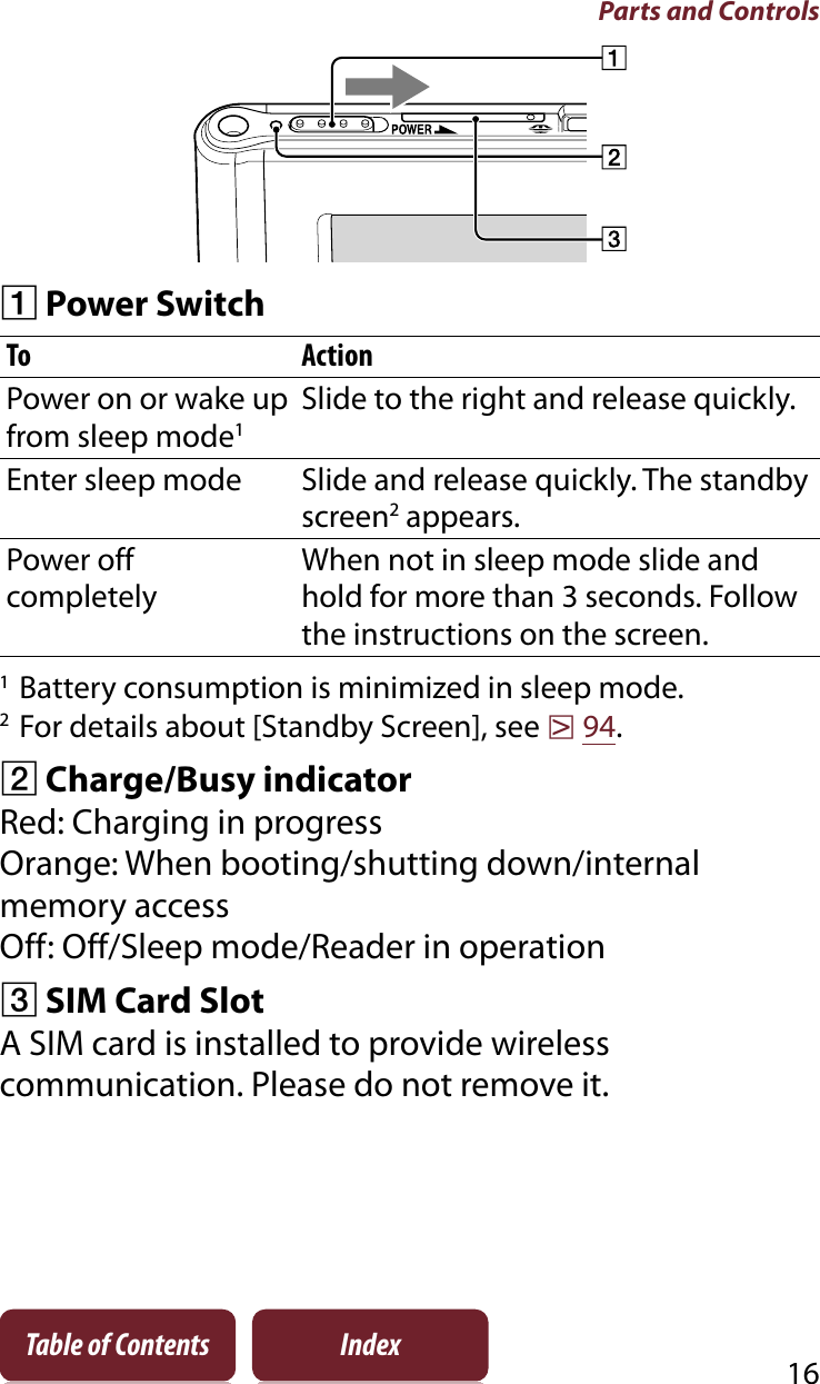 Parts and Controls16Table of Contents IndexȩPower SwitchTo ActionPower on or wake up from sleep mode1Slide to the right and release quickly.Enter sleep mode Slide and release quickly. The standby screen2 appears.Power off completelyWhen not in sleep mode slide and hold for more than 3 seconds. Follow the instructions on the screen.1Battery consumption is minimized in sleep mode.2For details about [Standby Screen], see r94.ȪCharge/Busy indicatorRed: Charging in progressOrange: When booting/shutting down/internal memory accessOff: Off/Sleep mode/Reader in operationȫSIM Card SlotA SIM card is installed to provide wireless communication. Please do not remove it.