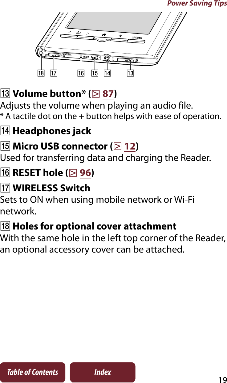 Power Saving Tips19Table of Contents IndexȵVolume button* (r87)Adjusts the volume when playing an audio file.* A tactile dot on the + button helps with ease of operation.ȶHeadphones jackȷMicro USB connector (r12)Used for transferring data and charging the Reader.ȸRESET hole (r96)ȹWIRELESS SwitchSets to ON when using mobile network or Wi-Fi network.ȺHoles for optional cover attachmentWith the same hole in the left top corner of the Reader, an optional accessory cover can be attached.