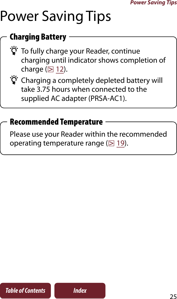 Power Saving Tips25Table of Contents IndexPower Saving TipsCharging Battery¼To fully charge your Reader, continue charging until indicator shows completion of charge (r12).¼Charging a completely depleted battery will take 3.75 hours when connected to the supplied AC adapter (PRSA-AC1).Recommended TemperaturePlease use your Reader within the recommended operating temperature range (r19).