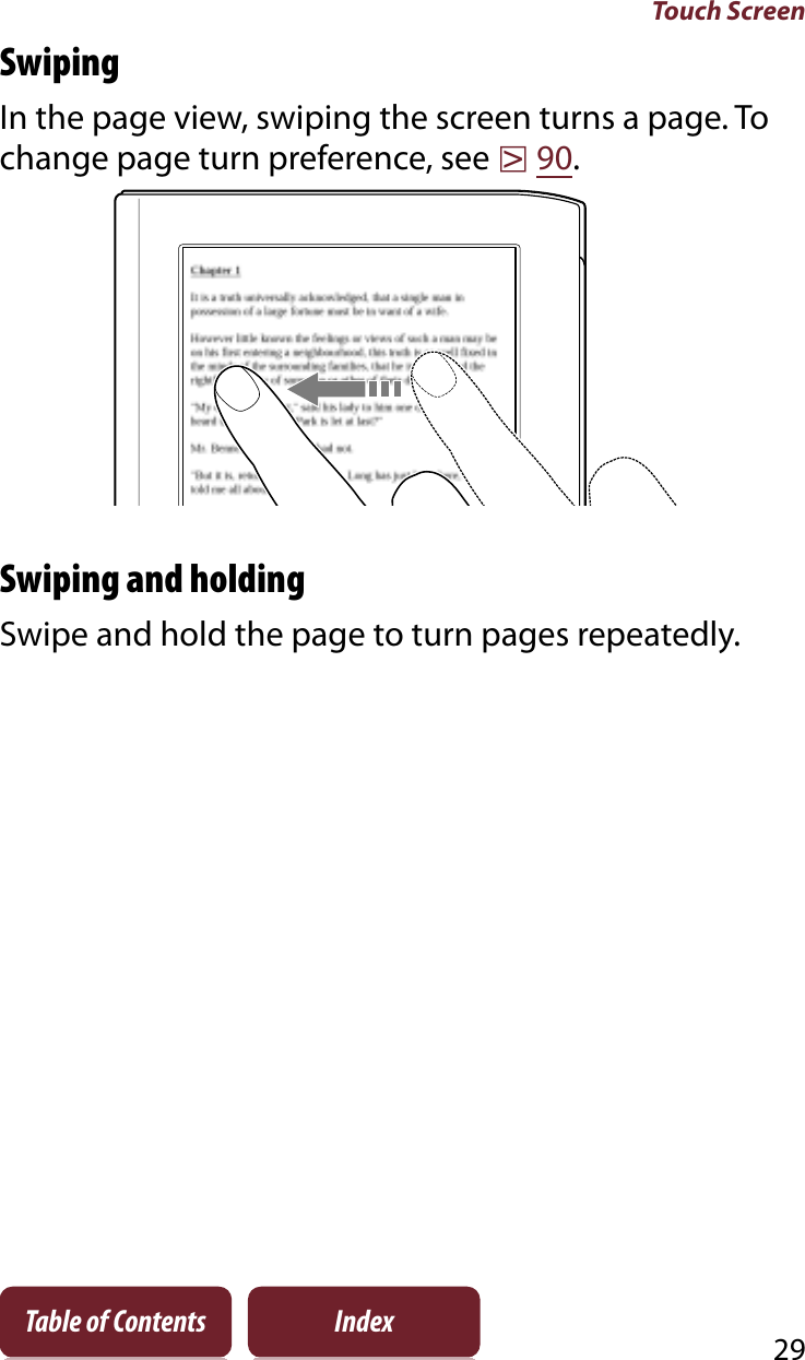 Touch Screen29Table of Contents IndexSwipingIn the page view, swiping the screen turns a page. To change page turn preference, see r90.Swiping and holdingSwipe and hold the page to turn pages repeatedly.
