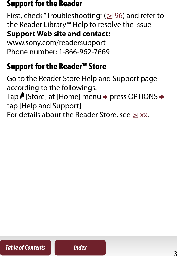 3Table of Contents IndexSupportSupport for the ReaderFirst, check “Troubleshooting” (r96) and refer to the Reader Library™ Help to resolve the issue.Support Web site and contact:www.sony.com/readersupportPhone number: 1-866-962-7669Support for the Reader™ StoreGo to the Reader Store Help and Support page according to the followings.Tap   [Store] at [Home] menu p press OPTIONS ptap [Help and Support].For details about the Reader Store, see rxx.