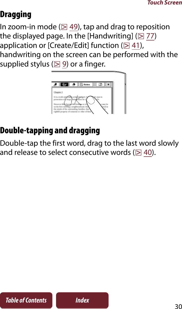 Touch Screen30Table of Contents IndexDraggingIn zoom-in mode (r49), tap and drag to reposition the displayed page. In the [Handwriting] (r77)application or [Create/Edit] function (r41),handwriting on the screen can be performed with the supplied stylus (r9) or a finger.Double-tapping and draggingDouble-tap the first word, drag to the last word slowly and release to select consecutive words (r40).