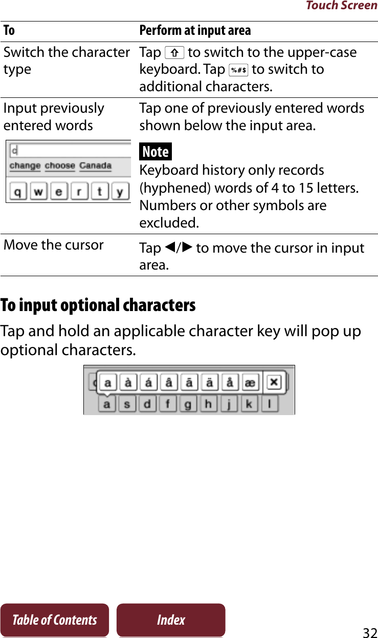 Touch Screen32Table of Contents IndexTo Perform at input areaSwitch the character typeTap   to switch to the upper-case keyboard. Tap   to switch to additional characters.Input previously entered wordsTap one of previously entered words shown below the input area.NoteKeyboard history only records (hyphened) words of 4 to 15 letters. Numbers or other symbols are excluded.Move the cursor Tap î/Ô to move the cursor in input area.To input optional charactersTap and hold an applicable character key will pop up optional characters.