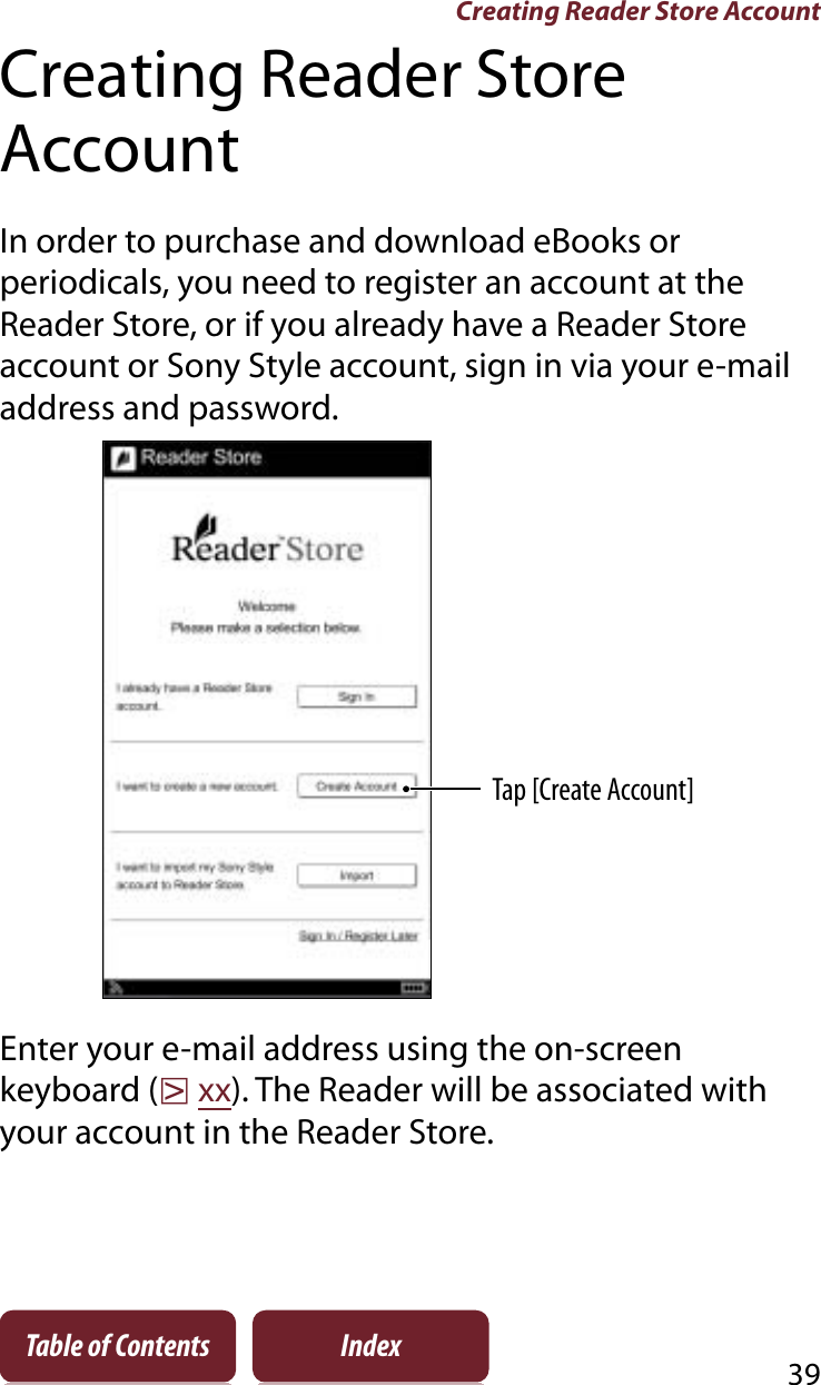 Creating Reader Store Account39Table of Contents IndexCreating Reader Store AccountIn order to purchase and download eBooks or periodicals, you need to register an account at the Reader Store, or if you already have a Reader Store account or Sony Style account, sign in via your e-mail address and password.Tap [Create Account]Enter your e-mail address using the on-screen keyboard (rxx). The Reader will be associated with your account in the Reader Store.