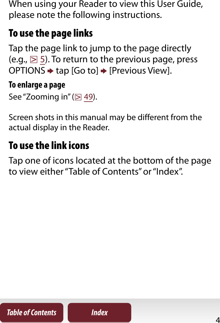 4Table of Contents IndexAbout the User GuideWhen using your Reader to view this User Guide, please note the following instructions.To use the page linksTap the page link to jump to the page directly (e.g., r5). To return to the previous page, press OPTIONS p tap [Go to] p [Previous View].To enlarge a pageSee “Zooming in” (r49).Screen shots in this manual may be different from the actual display in the Reader.To use the link iconsTap one of icons located at the bottom of the page to view either “Table of Contents” or “Index”.