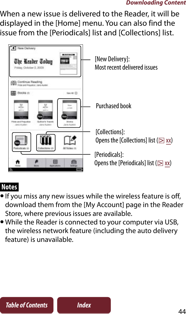 Downloading Content44Table of Contents IndexWhen a new issue is delivered to the Reader, it will be displayed in the [Home] menu. You can also find the issue from the [Periodicals] list and [Collections] list.[Periodicals]:Opens the [Periodicals] list (rxx)[New Delivery]:Most recent delivered issuesPurchased book[Collections]:Opens the [Collections] list (rxx)NotesˎIf you miss any new issues while the wireless feature is off, download them from the [My Account] page in the Reader Store, where previous issues are available.ˎWhile the Reader is connected to your computer via USB, the wireless network feature (including the auto delivery feature) is unavailable.