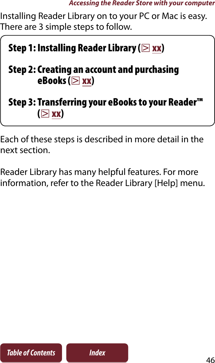 Accessing the Reader Store with your computer46Table of Contents IndexInstalling Reader Library on to your PC or Mac is easy. There are 3 simple steps to follow.Step 1: Installing Reader Library (rxx)Step 2: Creating an account and purchasing eBooks (rxx)Step 3: Transferring your eBooks to your Reader™ (rxx)Each of these steps is described in more detail in the next section.Reader Library has many helpful features. For more information, refer to the Reader Library [Help] menu.