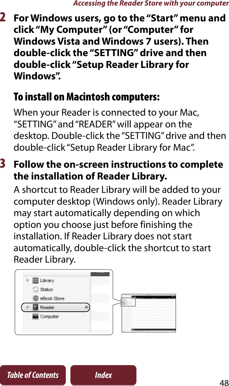 Accessing the Reader Store with your computer48Table of Contents Index2For Windows users, go to the “Start” menu and click “My Computer” (or “Computer” for Windows Vista and Windows 7 users). Then double-click the “SETTING” drive and then double-click “Setup Reader Library for Windows”.To install on Macintosh computers:When your Reader is connected to your Mac, “SETTING” and “READER” will appear on the desktop. Double-click the “SETTING” drive and then double-click “Setup Reader Library for Mac”.3Follow the on-screen instructions to complete the installation of Reader Library.A shortcut to Reader Library will be added to your computer desktop (Windows only). Reader Library may start automatically depending on which option you choose just before finishing the installation. If Reader Library does not start automatically, double-click the shortcut to start Reader Library.
