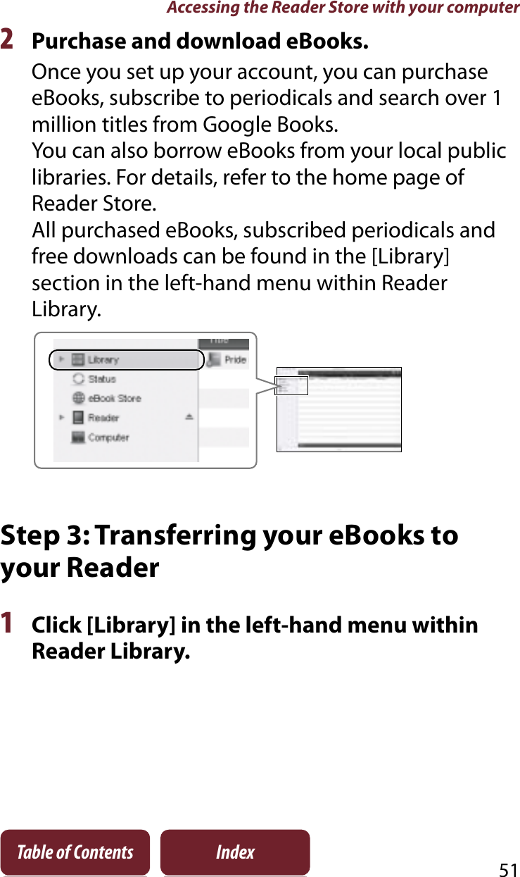 Accessing the Reader Store with your computer51Table of Contents Index2Purchase and download eBooks.Once you set up your account, you can purchase eBooks, subscribe to periodicals and search over 1 million titles from Google Books.You can also borrow eBooks from your local public libraries. For details, refer to the home page of Reader Store.All purchased eBooks, subscribed periodicals and free downloads can be found in the [Library] section in the left-hand menu within Reader Library.Step 3: Transferring your eBooks to your Reader1Click [Library] in the left-hand menu within Reader Library.