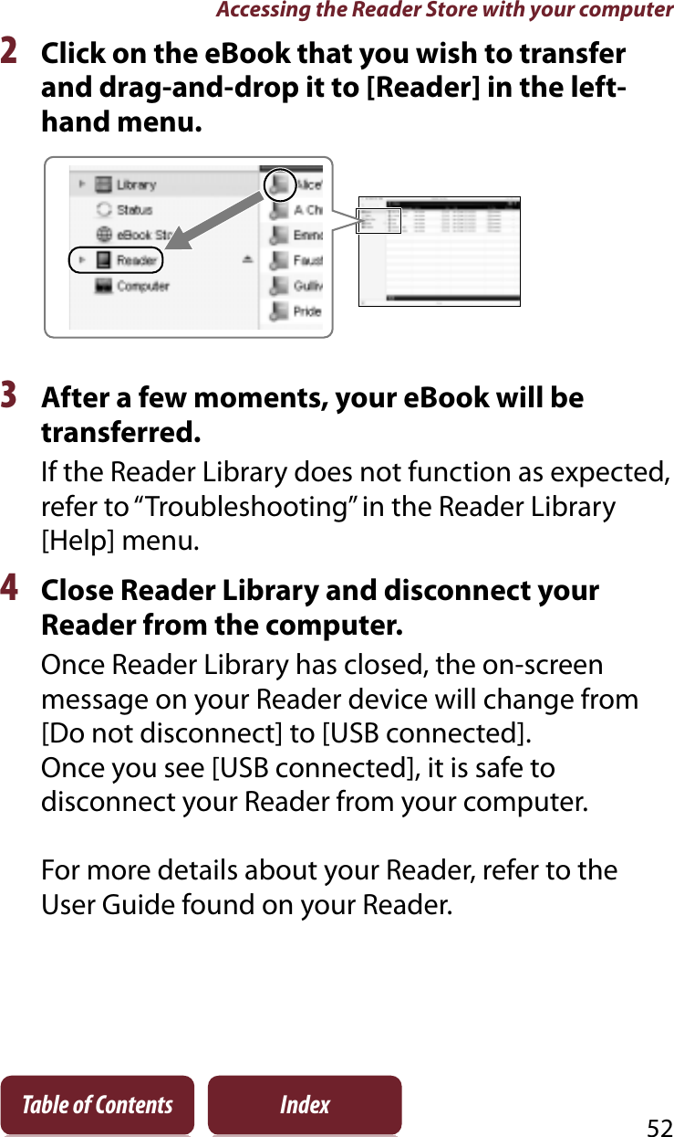 Accessing the Reader Store with your computer52Table of Contents Index2Click on the eBook that you wish to transfer and drag-and-drop it to [Reader] in the left-hand menu.3After a few moments, your eBook will be transferred.If the Reader Library does not function as expected, refer to “Troubleshooting” in the Reader Library [Help] menu.4Close Reader Library and disconnect your Reader from the computer.Once Reader Library has closed, the on-screen message on your Reader device will change from [Do not disconnect] to [USB connected].Once you see [USB connected], it is safe to disconnect your Reader from your computer.For more details about your Reader, refer to the User Guide found on your Reader.