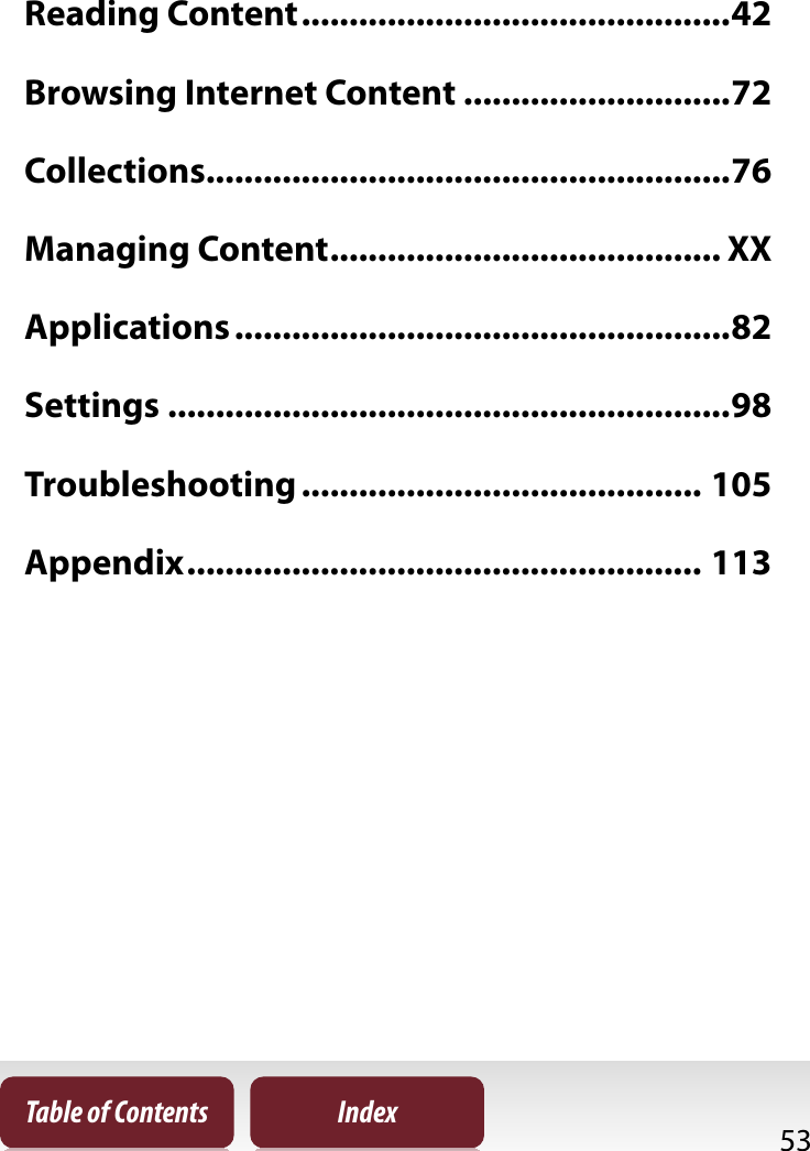 53Table of Contents IndexChapter 3Reading Content.............................................42Browsing Internet Content ............................72Collections.......................................................76Managing Content......................................... XXApplications....................................................82Settings ...........................................................98Troubleshooting .......................................... 105Appendix...................................................... 113