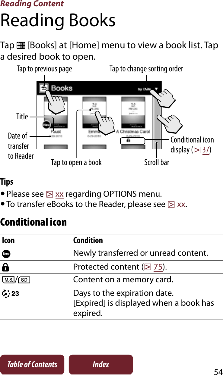 Reading Content54Table of Contents IndexReading BooksTap   [Books] at [Home] menu to view a book list. Tap a desired book to open.Tap to open a bookTap to previous page Tap to change sorting orderScroll barTitleDate of transfer to ReaderConditional icon display (r37)TipsˎPlease see rxx regarding OPTIONS menu.ˎTo transfer eBooks to the Reader, please see rxx.Conditional iconIcon ConditionNewly transferred or unread content.Protected content (r75)./Content on a memory card.Days to the expiration date.[Expired] is displayed when a book has expired.