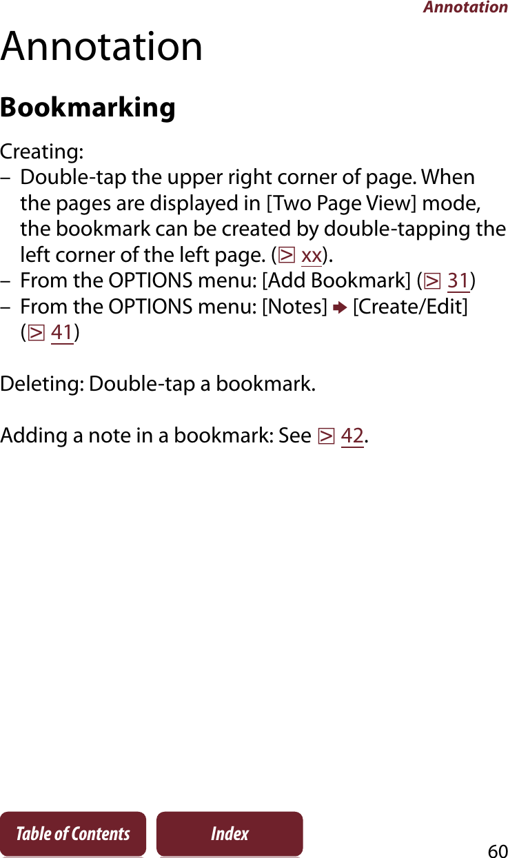 Annotation60Table of Contents IndexAnnotationBookmarkingCreating:– Double-tap the upper right corner of page. When the pages are displayed in [Two Page View] mode, the bookmark can be created by double-tapping the left corner of the left page. (rxx).– From the OPTIONS menu: [Add Bookmark] (r31)– From the OPTIONS menu: [Notes] p [Create/Edit] (r41)Deleting: Double-tap a bookmark.Adding a note in a bookmark: See r42.