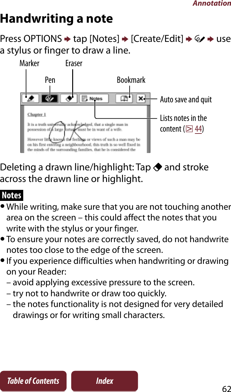 Annotation62Table of Contents IndexHandwriting a notePress OPTIONS p tap [Notes] p [Create/Edit] pp use a stylus or finger to draw a line.PenLists notes in the content (r44)Marker EraserBookmarkAuto save and quitDeleting a drawn line/highlight: Tap   and stroke across the drawn line or highlight.NotesˎWhile writing, make sure that you are not touching another area on the screen – this could affect the notes that you write with the stylus or your finger.ˎTo ensure your notes are correctly saved, do not handwrite notes too close to the edge of the screen.ˎIf you experience difficulties when handwriting or drawing on your Reader:– avoid applying excessive pressure to the screen.– try not to handwrite or draw too quickly.– the notes functionality is not designed for very detailed drawings or for writing small characters.
