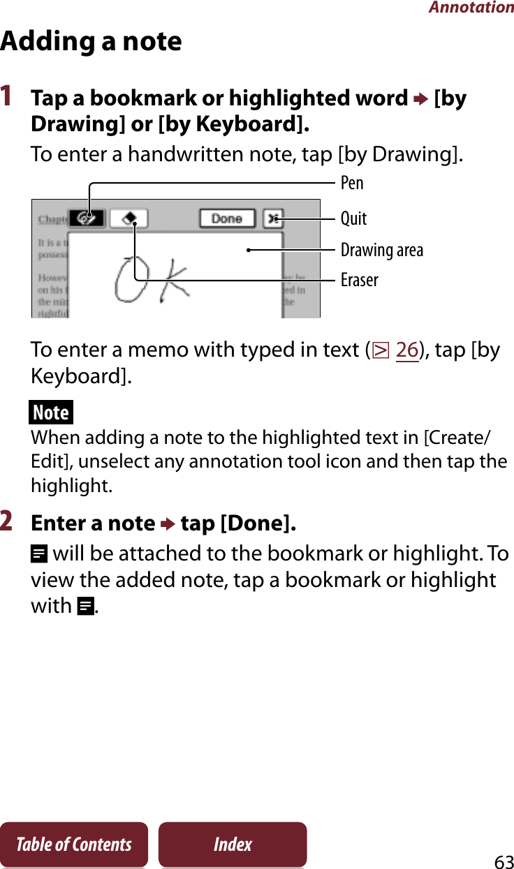 Annotation63Table of Contents IndexAdding a note1Tap a bookmark or highlighted word p [by Drawing] or [by Keyboard].To enter a handwritten note, tap [by Drawing]. PenEraserQuitDrawing areaTo enter a memo with typed in text (r26), tap [by Keyboard].NoteWhen adding a note to the highlighted text in [Create/Edit], unselect any annotation tool icon and then tap the highlight.2Enter a note p tap [Done]. will be attached to the bookmark or highlight. To view the added note, tap a bookmark or highlight with .