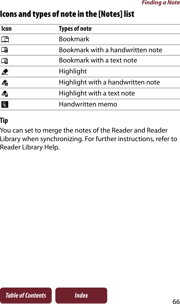 Finding a Note66Table of Contents IndexIcons and types of note in the [Notes] listIcon Types of noteBookmarkBookmark with a handwritten noteBookmark with a text noteHighlightHighlight with a handwritten noteHighlight with a text noteHandwritten memoTipYou can set to merge the notes of the Reader and Reader Library when synchronizing. For further instructions, refer to Reader Library Help.
