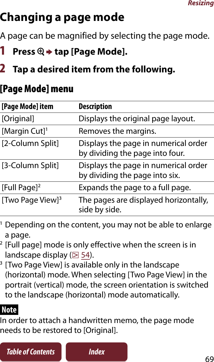 Resizing69Table of Contents IndexChanging a page modeA page can be magnified by selecting the page mode.1Press  p tap [Page Mode].2Tap a desired item from the following.[Page Mode] menu[Page Mode] item Description[Original] Displays the original page layout.[Margin Cut]1Removes the margins.[2-Column Split] Displays the page in numerical order by dividing the page into four.[3-Column Split] Displays the page in numerical order by dividing the page into six.[Full Page]2Expands the page to a full page.[Two Page View]3The pages are displayed horizontally, side by side.1Depending on the content, you may not be able to enlarge a page.2[Full page] mode is only effective when the screen is in landscape display (r54).3[Two Page View] is available only in the landscape (horizontal) mode. When selecting [Two Page View] in the portrait (vertical) mode, the screen orientation is switched to the landscape (horizontal) mode automatically.NoteIn order to attach a handwritten memo, the page mode needs to be restored to [Original].