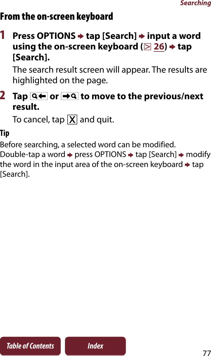 Searching77Table of Contents IndexFrom the on-screen keyboard1Press OPTIONS p tap [Search] p input a word using the on-screen keyboard (r26)p tap [Search].The search result screen will appear. The results are highlighted on the page.2Tap   or   to move to the previous/next result.To cancel, tap ɚ and quit.TipBefore searching, a selected word can be modified.Double-tap a word p press OPTIONS p tap [Search] p modify the word in the input area of the on-screen keyboard p tap [Search].