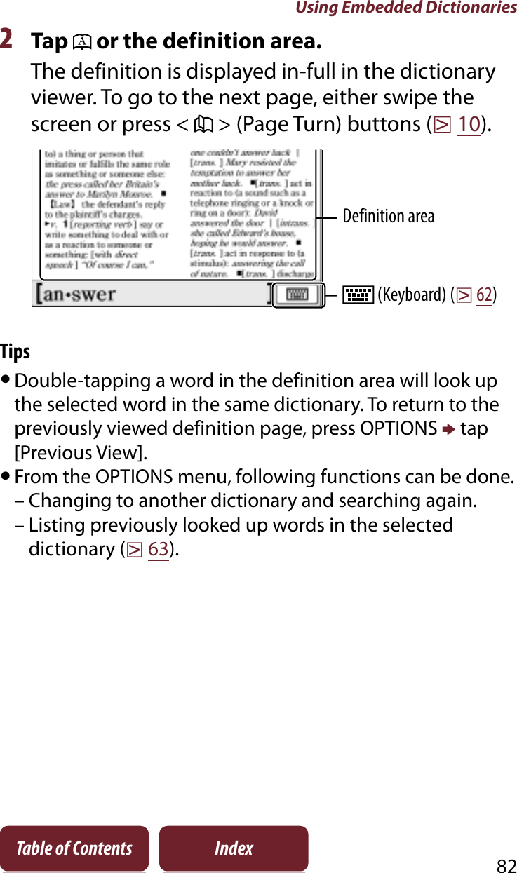 Using Embedded Dictionaries82Table of Contents Index2Tap   or the definition area.The definition is displayed in-full in the dictionary viewer. To go to the next page, either swipe the screen or press &lt;   &gt; (Page Turn) buttons (r10).Definition area (Keyboard) (r62)TipsˎDouble-tapping a word in the definition area will look up the selected word in the same dictionary. To return to the previously viewed definition page, press OPTIONS p tap [Previous View].ˎFrom the OPTIONS menu, following functions can be done.– Changing to another dictionary and searching again.– Listing previously looked up words in the selected dictionary (r63).