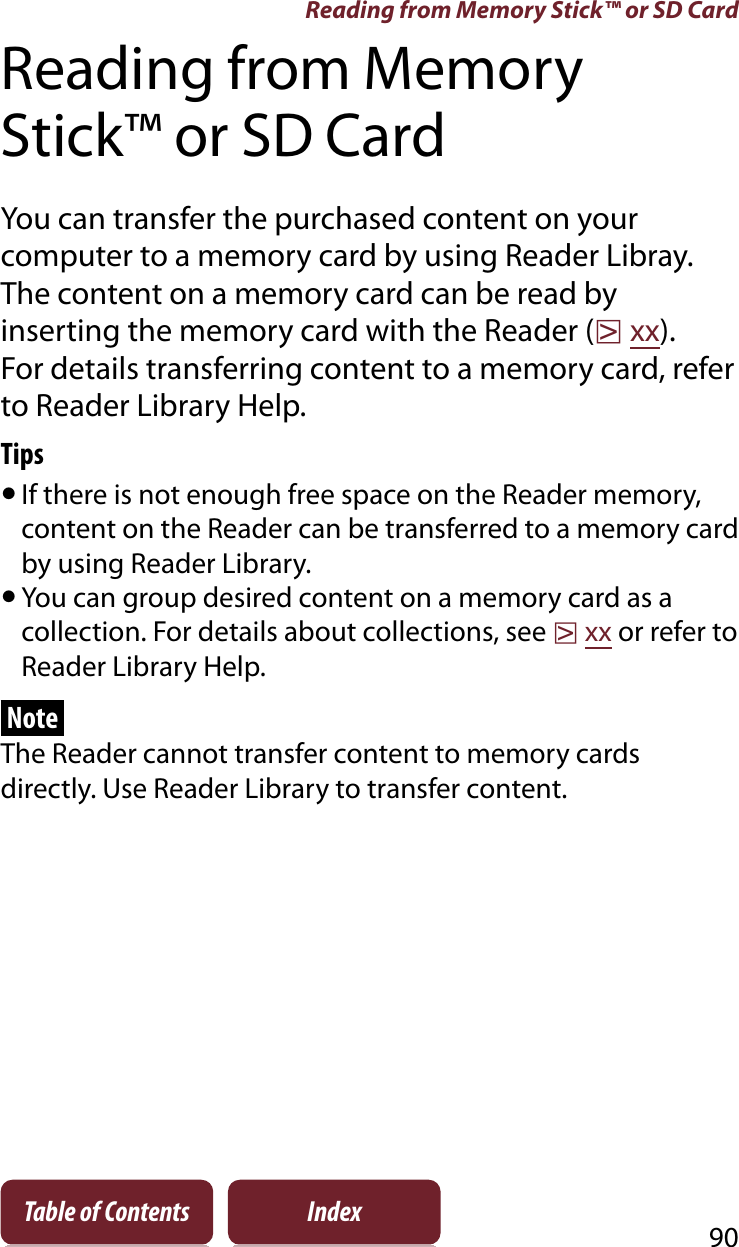 90Table of Contents IndexReading from Memory Stick™ or SD CardReading from Memory Stick™ or SD CardYou can transfer the purchased content on your computer to a memory card by using Reader Libray. The content on a memory card can be read by inserting the memory card with the Reader (rxx).For details transferring content to a memory card, refer to Reader Library Help.TipsˎIf there is not enough free space on the Reader memory, content on the Reader can be transferred to a memory card by using Reader Library.ˎYou can group desired content on a memory card as a collection. For details about collections, see rxx or refer to Reader Library Help.NoteThe Reader cannot transfer content to memory cards directly. Use Reader Library to transfer content.