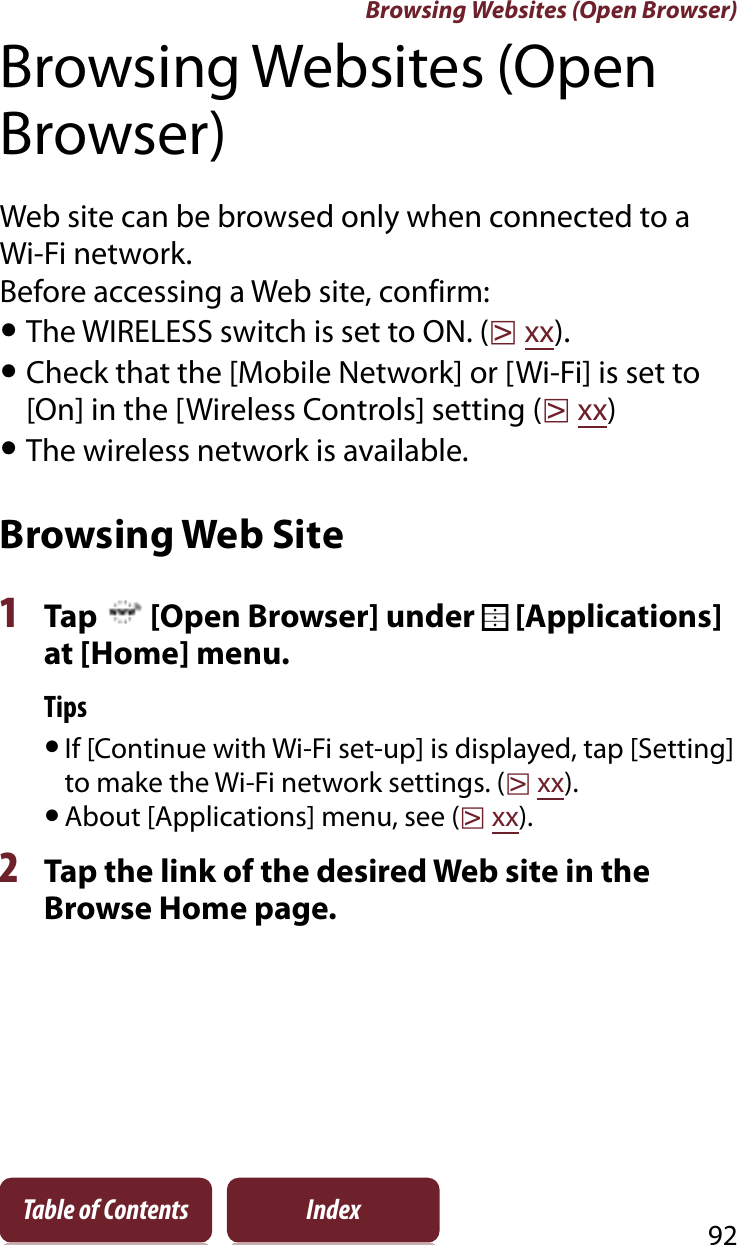 Browsing Websites (Open Browser)92Table of Contents IndexBrowsing Websites (Open Browser)Web site can be browsed only when connected to a Wi-Fi network.Before accessing a Web site, confirm:ˎThe WIRELESS switch is set to ON. (rxx).ˎCheck that the [Mobile Network] or [Wi-Fi] is set to [On] in the [Wireless Controls] setting (rxx)ˎThe wireless network is available.Browsing Web Site1Tap   [Open Browser] under   [Applications] at [Home] menu.TipsˎIf [Continue with Wi-Fi set-up] is displayed, tap [Setting] to make the Wi-Fi network settings. (rxx).ˎAbout [Applications] menu, see (rxx).2Tap the link of the desired Web site in the Browse Home page.