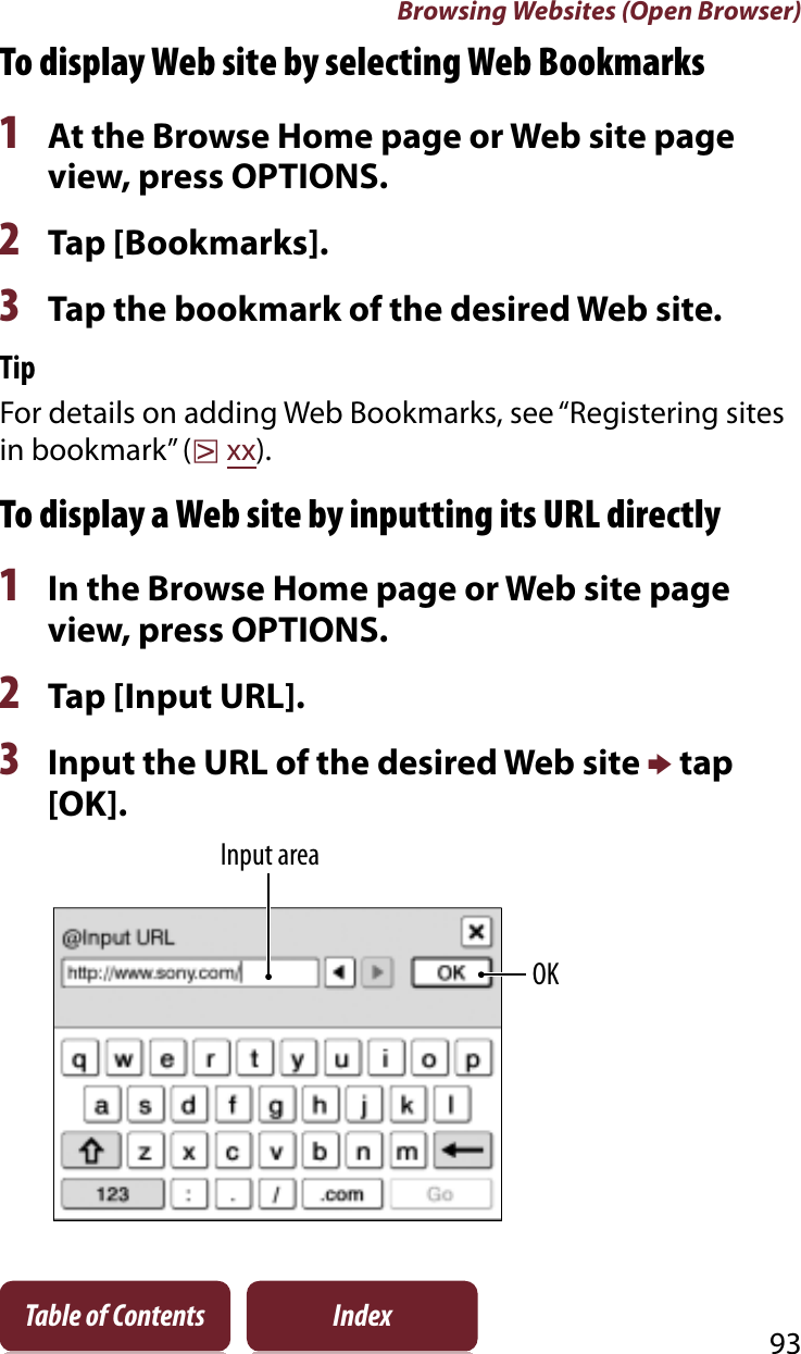 Browsing Websites (Open Browser)93Table of Contents IndexTo display Web site by selecting Web Bookmarks1At the Browse Home page or Web site page view, press OPTIONS.2Tap [Bookmarks].3Tap the bookmark of the desired Web site.TipFor details on adding Web Bookmarks, see “Registering sites in bookmark” (rxx).To display a Web site by inputting its URL directly1In the Browse Home page or Web site page view, press OPTIONS.2Tap [Input URL].3Input the URL of the desired Web site p tap [OK]. Input areaOK