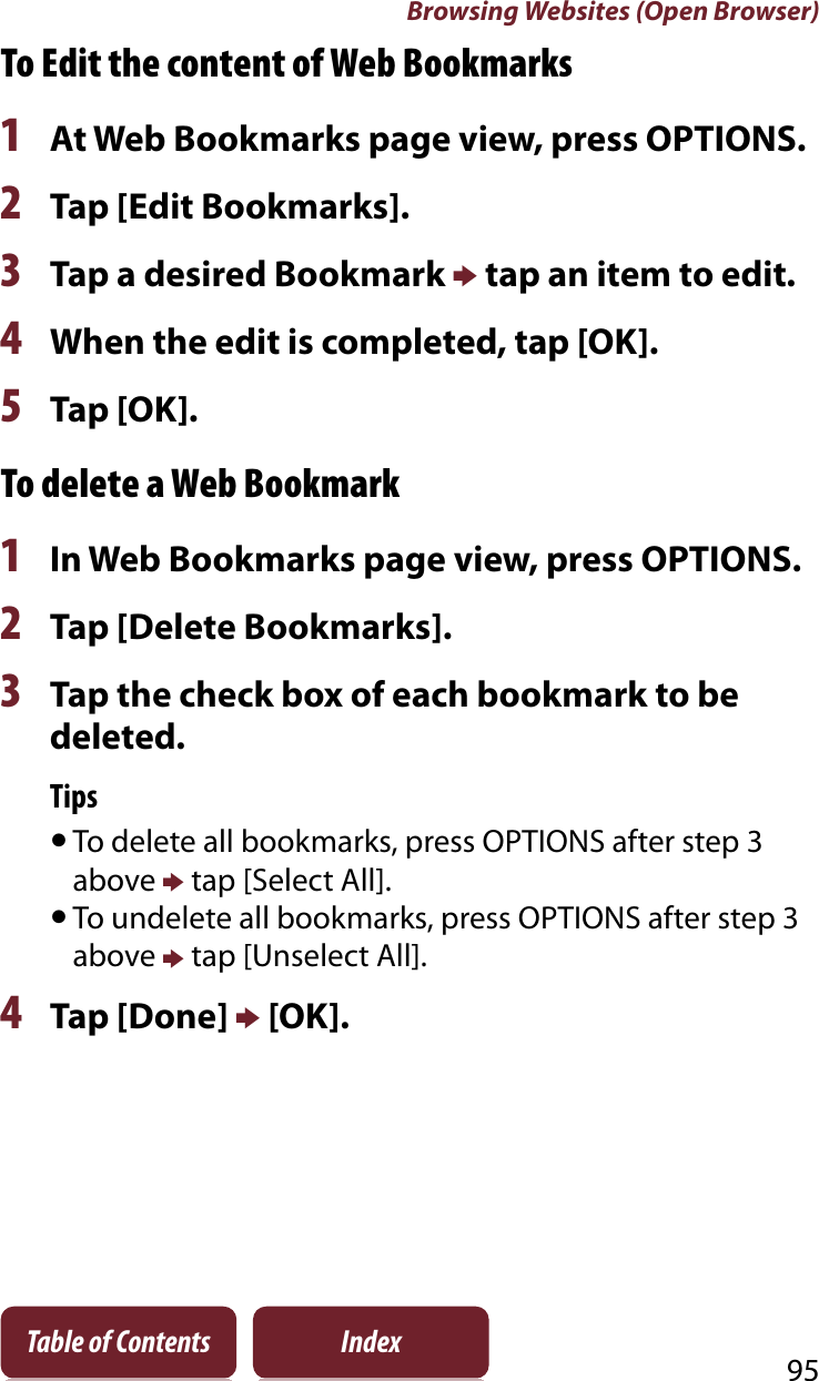 Browsing Websites (Open Browser)95Table of Contents IndexTo Edit the content of Web Bookmarks1At Web Bookmarks page view, press OPTIONS.2Tap [Edit Bookmarks].3Tap a desired Bookmark p tap an item to edit. 4When the edit is completed, tap [OK].5Tap [OK].To delete a Web Bookmark1In Web Bookmarks page view, press OPTIONS.2Tap [Delete Bookmarks].3Tap the check box of each bookmark to be deleted.TipsˎTo delete all bookmarks, press OPTIONS after step 3 above p tap [Select All]. ˎTo undelete all bookmarks, press OPTIONS after step 3 above p tap [Unselect All]. 4Tap [Done] p [OK].