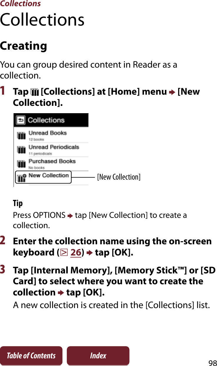 Collections98Table of Contents IndexCollectionsCreatingYou can group desired content in Reader as a collection.1Tap   [Collections] at [Home] menu p [New Collection].[New Collection]TipPress OPTIONS p tap [New Collection] to create a collection.2Enter the collection name using the on-screen keyboard (r26)p tap [OK]. 3Tap [Internal Memory], [Memory Stick™] or [SD Card] to select where you want to create the collection p tap [OK].A new collection is created in the [Collections] list.