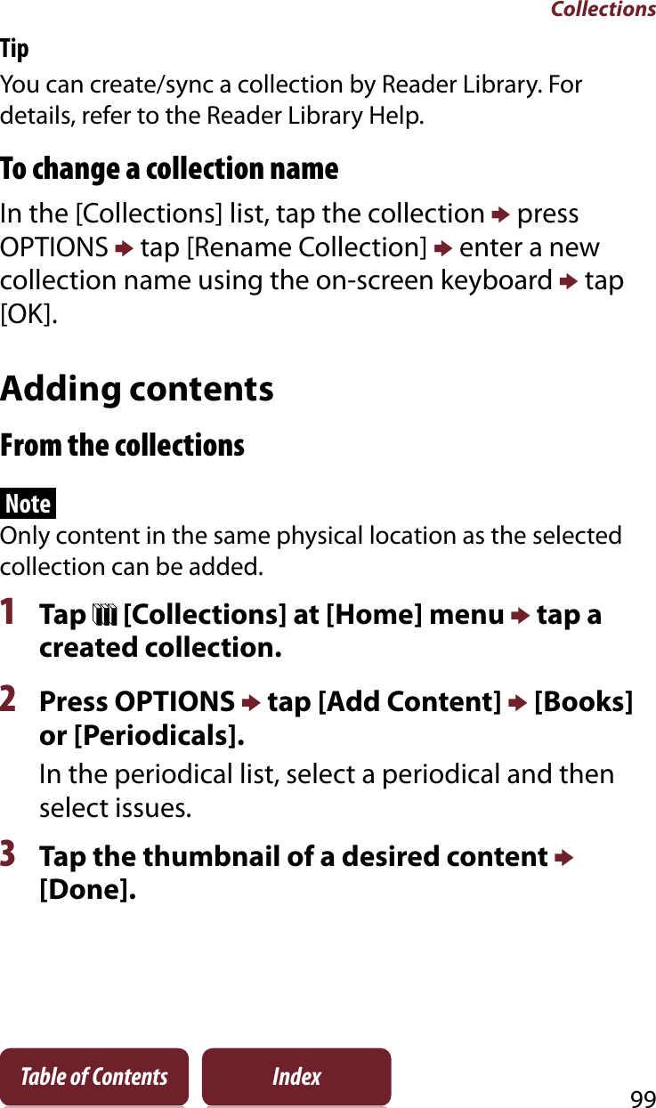 Collections99Table of Contents IndexTipYou can create/sync a collection by Reader Library. For details, refer to the Reader Library Help.To change a collection nameIn the [Collections] list, tap the collection p press OPTIONS p tap [Rename Collection] p enter a new collection name using the on-screen keyboard p tap [OK].Adding contentsFrom the collectionsNoteOnly content in the same physical location as the selected collection can be added.1Tap   [Collections] at [Home] menu p tap a created collection.2Press OPTIONS p tap [Add Content] p [Books] or [Periodicals].In the periodical list, select a periodical and then select issues.3Tap the thumbnail of a desired content p[Done].