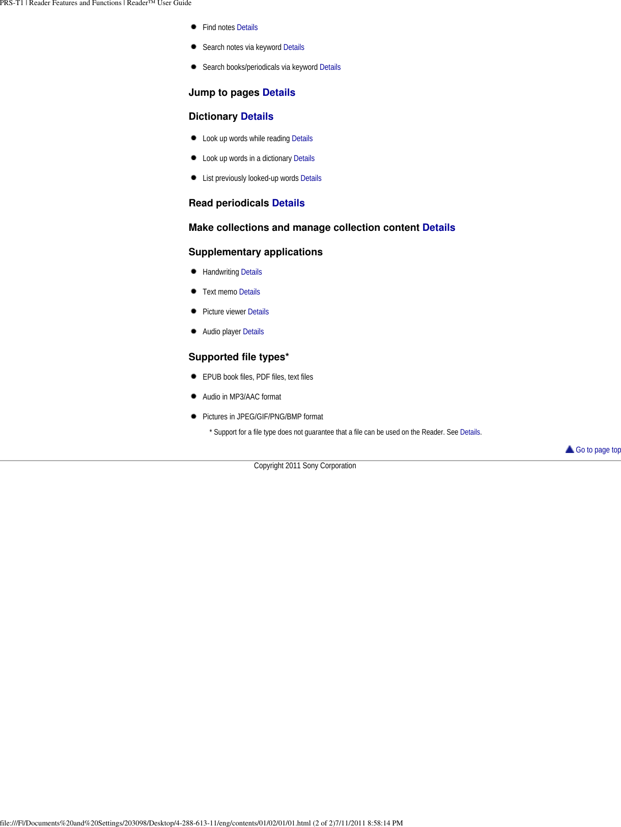 PRS-T1 | Reader Features and Functions | Reader™ User GuideFind notes DetailsSearch notes via keyword DetailsSearch books/periodicals via keyword DetailsJump to pages Details Dictionary Details Look up words while reading DetailsLook up words in a dictionary DetailsList previously looked-up words DetailsRead periodicals Details Make collections and manage collection content Details Supplementary applicationsHandwriting DetailsText memo DetailsPicture viewer DetailsAudio player DetailsSupported file types*EPUB book files, PDF files, text filesAudio in MP3/AAC formatPictures in JPEG/GIF/PNG/BMP format* Support for a file type does not guarantee that a file can be used on the Reader. See Details. Go to page topCopyright 2011 Sony Corporationfile:///F|/Documents%20and%20Settings/203098/Desktop/4-288-613-11/eng/contents/01/02/01/01.html (2 of 2)7/11/2011 8:58:14 PM