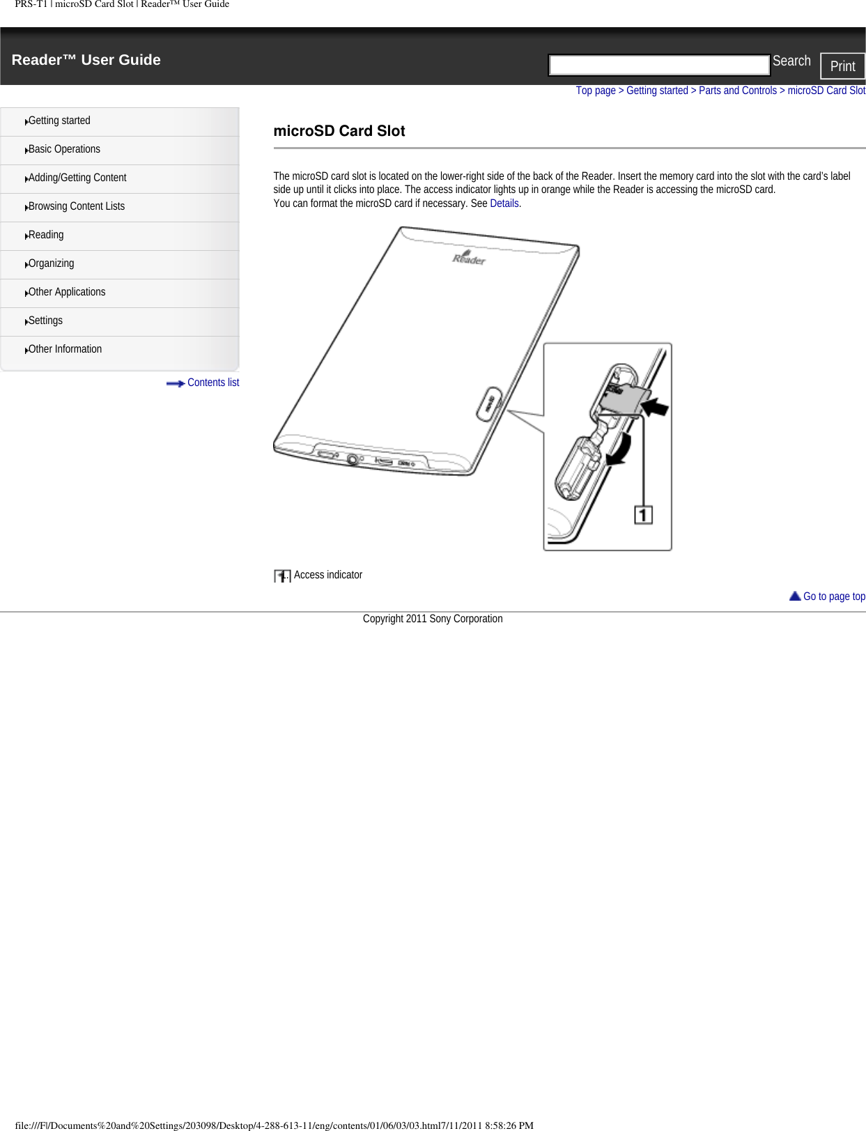 PRS-T1 | microSD Card Slot | Reader™ User GuideReader™ User Guide PrintSearch  Getting startedBasic OperationsAdding/Getting ContentBrowsing Content ListsReadingOrganizingOther ApplicationsSettingsOther Information Contents listTop page &gt; Getting started &gt; Parts and Controls &gt; microSD Card SlotmicroSD Card SlotThe microSD card slot is located on the lower-right side of the back of the Reader. Insert the memory card into the slot with the card’s label side up until it clicks into place. The access indicator lights up in orange while the Reader is accessing the microSD card.You can format the microSD card if necessary. See Details.1.  Access indicator Go to page topCopyright 2011 Sony Corporationfile:///F|/Documents%20and%20Settings/203098/Desktop/4-288-613-11/eng/contents/01/06/03/03.html7/11/2011 8:58:26 PM
