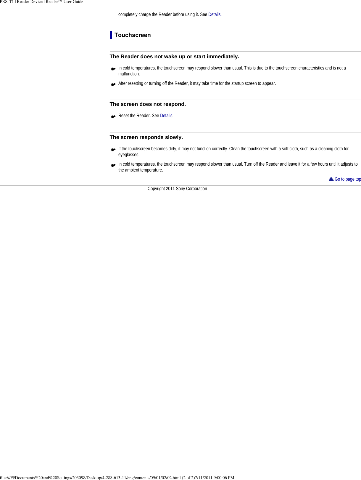 PRS-T1 | Reader Device | Reader™ User Guidecompletely charge the Reader before using it. See Details.TouchscreenThe Reader does not wake up or start immediately.●     In cold temperatures, the touchscreen may respond slower than usual. This is due to the touchscreen characteristics and is not a malfunction.●     After resetting or turning off the Reader, it may take time for the startup screen to appear. The screen does not respond.●     Reset the Reader. See Details.The screen responds slowly.●     If the touchscreen becomes dirty, it may not function correctly. Clean the touchscreen with a soft cloth, such as a cleaning cloth for eyeglasses.●     In cold temperatures, the touchscreen may respond slower than usual. Turn off the Reader and leave it for a few hours until it adjusts to the ambient temperature. Go to page topCopyright 2011 Sony Corporationfile:///F|/Documents%20and%20Settings/203098/Desktop/4-288-613-11/eng/contents/09/01/02/02.html (2 of 2)7/11/2011 9:00:06 PM