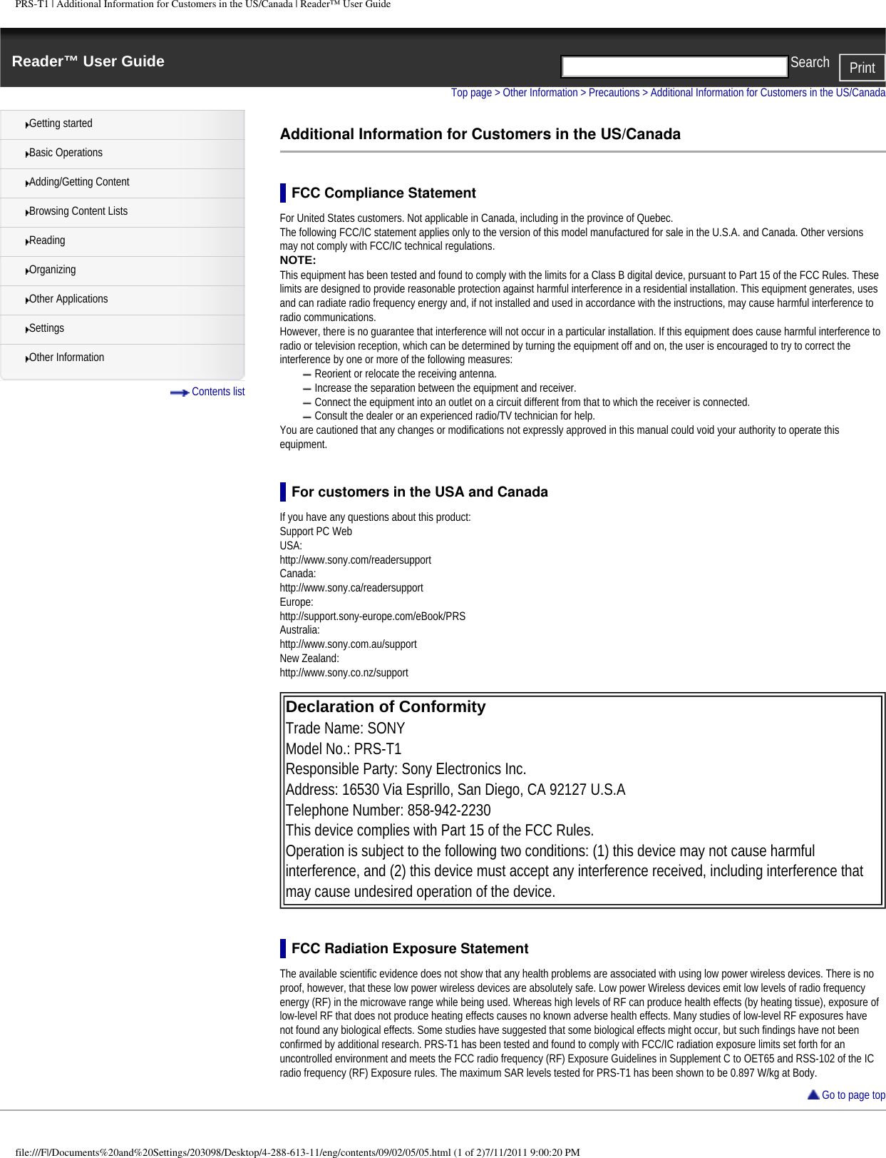 PRS-T1 | Additional Information for Customers in the US/Canada | Reader™ User GuideReader™ User Guide PrintSearch  Getting startedBasic OperationsAdding/Getting ContentBrowsing Content ListsReadingOrganizingOther ApplicationsSettingsOther Information Contents listTop page &gt; Other Information &gt; Precautions &gt; Additional Information for Customers in the US/CanadaAdditional Information for Customers in the US/CanadaFCC Compliance StatementFor United States customers. Not applicable in Canada, including in the province of Quebec.The following FCC/IC statement applies only to the version of this model manufactured for sale in the U.S.A. and Canada. Other versions may not comply with FCC/IC technical regulations.NOTE: This equipment has been tested and found to comply with the limits for a Class B digital device, pursuant to Part 15 of the FCC Rules. These limits are designed to provide reasonable protection against harmful interference in a residential installation. This equipment generates, uses and can radiate radio frequency energy and, if not installed and used in accordance with the instructions, may cause harmful interference to radio communications.However, there is no guarantee that interference will not occur in a particular installation. If this equipment does cause harmful interference to radio or television reception, which can be determined by turning the equipment off and on, the user is encouraged to try to correct the interference by one or more of the following measures:Reorient or relocate the receiving antenna.Increase the separation between the equipment and receiver.Connect the equipment into an outlet on a circuit different from that to which the receiver is connected.Consult the dealer or an experienced radio/TV technician for help.You are cautioned that any changes or modifications not expressly approved in this manual could void your authority to operate this equipment.For customers in the USA and CanadaIf you have any questions about this product:Support PC WebUSA:http://www.sony.com/readersupportCanada:http://www.sony.ca/readersupportEurope:http://support.sony-europe.com/eBook/PRSAustralia:http://www.sony.com.au/supportNew Zealand:http://www.sony.co.nz/support Declaration of Conformity Trade Name: SONYModel No.: PRS-T1Responsible Party: Sony Electronics Inc.Address: 16530 Via Esprillo, San Diego, CA 92127 U.S.ATelephone Number: 858-942-2230This device complies with Part 15 of the FCC Rules.Operation is subject to the following two conditions: (1) this device may not cause harmful interference, and (2) this device must accept any interference received, including interference that may cause undesired operation of the device. FCC Radiation Exposure StatementThe available scientific evidence does not show that any health problems are associated with using low power wireless devices. There is no proof, however, that these low power wireless devices are absolutely safe. Low power Wireless devices emit low levels of radio frequency energy (RF) in the microwave range while being used. Whereas high levels of RF can produce health effects (by heating tissue), exposure of low-level RF that does not produce heating effects causes no known adverse health effects. Many studies of low-level RF exposures have not found any biological effects. Some studies have suggested that some biological effects might occur, but such findings have not been confirmed by additional research. PRS-T1 has been tested and found to comply with FCC/IC radiation exposure limits set forth for an uncontrolled environment and meets the FCC radio frequency (RF) Exposure Guidelines in Supplement C to OET65 and RSS-102 of the IC radio frequency (RF) Exposure rules. The maximum SAR levels tested for PRS-T1 has been shown to be 0.897 W/kg at Body. Go to page topfile:///F|/Documents%20and%20Settings/203098/Desktop/4-288-613-11/eng/contents/09/02/05/05.html (1 of 2)7/11/2011 9:00:20 PM