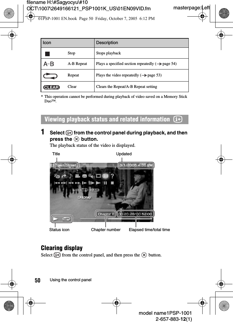 masterpage:Leftmodel name1PSP-10012-657-883-12(1)50 Using the control panelfilename H:\#Sagyocyu\#10 OCT\1007\2649166121_PSP1001K_US\01EN09VID.fm* This operation cannot be performed during playback of video saved on a Memory Stick Duo™.1Select   from the control panel during playback, and then press the   button.The playback status of the video is displayed.Clearing displaySelect   from the control panel, and then press the   button.Stop Stops playbackA-B Repeat Plays a specified section repeatedly ( page 54)Repeat Plays the video repeatedly ( page 53)Clear Clears the Repeat/A-B Repeat settingViewing playback status and related information  Icon DescriptionUpdatedTitleStatus icon Elapsed time/total timeChapter number01PSP-1001 EN.book  Page 50  Friday, October 7, 2005  6:12 PM