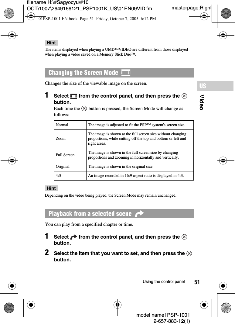 51VideoUSmodel name1PSP-10012-657-883-12(1)Using the control panelmasterpage:Rightfilename H:\#Sagyocyu\#10 OCT\1007\2649166121_PSP1001K_US\01EN09VID.fmHintThe items displayed when playing a UMD™VIDEO are different from those displayed when playing a video saved on a Memory Stick Duo™.Changes the size of the viewable image on the screen.1Select   from the control panel, and then press the   button.Each time the   button is pressed, the Screen Mode will change as follows:HintDepending on the video being played, the Screen Mode may remain unchanged.You can play from a specified chapter or time.1Select   from the control panel, and then press the   button.2Select the item that you want to set, and then press the   button.Changing the Screen Mode  Normal The image is adjusted to fit the PSP™ system&apos;s screen size.ZoomThe image is shown at the full screen size without changing proportions, while cutting off the top and bottom or left and right areas.Full Screen The image is shown in the full screen size by changing proportions and zooming in horizontally and vertically.Original The image is shown in the original size.4:3 An image recorded in 16:9 aspect ratio is displayed in 4:3.Playback from a selected scene  01PSP-1001 EN.book  Page 51  Friday, October 7, 2005  6:12 PM