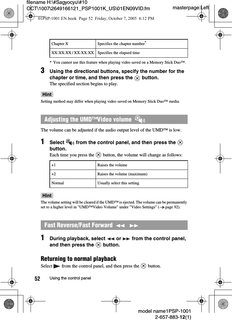 masterpage:Leftmodel name1PSP-10012-657-883-12(1)52 Using the control panelfilename H:\#Sagyocyu\#10 OCT\1007\2649166121_PSP1001K_US\01EN09VID.fm* You cannot use this feature when playing video saved on a Memory Stick Duo™.3Using the directional buttons, specify the number for the chapter or time, and then press the   button.The specified section begins to play.HintSetting method may differ when playing video saved on Memory Stick Duo™ media.The volume can be adjusted if the audio output level of the UMD™ is low.1Select   from the control panel, and then press the   button.Each time you press the   button, the volume will change as follows:HintThe volume setting will be cleared if the UMD™ is ejected. The volume can be permanently set to a higher level in &quot;UMD™Video Volume&quot; under &quot;Video Settings&quot; ( page 92).1During playback, select   or   from the control panel, and then press the   button.Returning to normal playbackSelect   from the control panel, and then press the   button.Chapter X Specifies the chapter number*XX:XX:XX / XX:XX:XX Specifies the elapsed timeAdjusting the UMD™Video volume  +1 Raises the volume+2 Raises the volume (maximum)Normal Usually select this setting.Fast Reverse/Fast Forward    01PSP-1001 EN.book  Page 52  Friday, October 7, 2005  6:12 PM