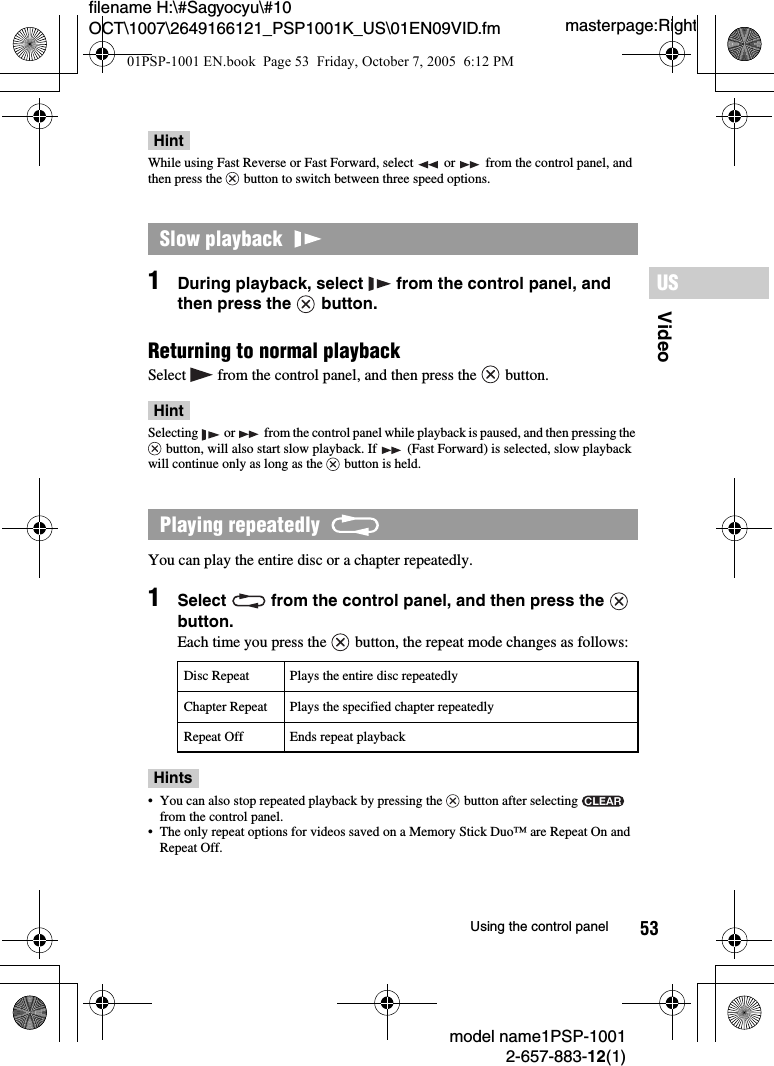 53VideoUSmodel name1PSP-10012-657-883-12(1)Using the control panelmasterpage:Rightfilename H:\#Sagyocyu\#10 OCT\1007\2649166121_PSP1001K_US\01EN09VID.fmHintWhile using Fast Reverse or Fast Forward, select   or   from the control panel, and then press the   button to switch between three speed options.1During playback, select   from the control panel, and then press the   button.Returning to normal playbackSelect   from the control panel, and then press the   button.HintSelecting   or   from the control panel while playback is paused, and then pressing the  button, will also start slow playback. If   (Fast Forward) is selected, slow playback will continue only as long as the   button is held.You can play the entire disc or a chapter repeatedly.1Select   from the control panel, and then press the   button.Each time you press the   button, the repeat mode changes as follows:Hints• You can also stop repeated playback by pressing the   button after selecting   from the control panel.• The only repeat options for videos saved on a Memory Stick Duo™ are Repeat On and Repeat Off.Slow playback  Playing repeatedly  Disc Repeat Plays the entire disc repeatedlyChapter Repeat Plays the specified chapter repeatedlyRepeat Off Ends repeat playback01PSP-1001 EN.book  Page 53  Friday, October 7, 2005  6:12 PM