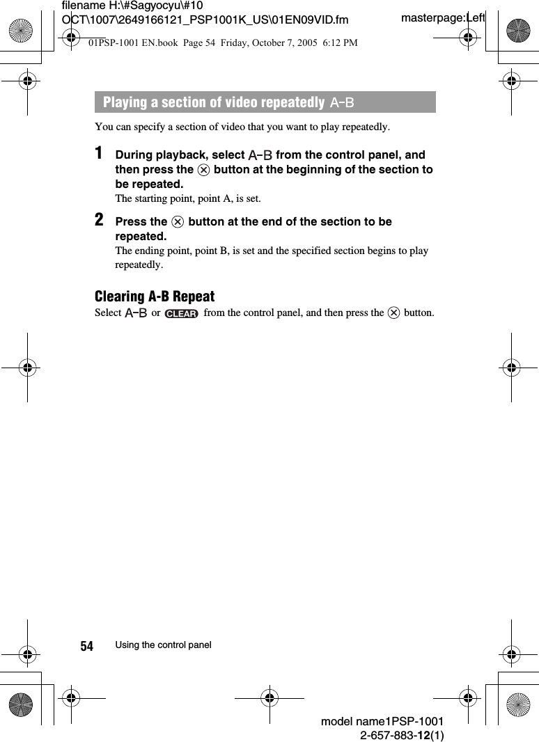 masterpage:Leftmodel name1PSP-10012-657-883-12(1)54 Using the control panelfilename H:\#Sagyocyu\#10 OCT\1007\2649166121_PSP1001K_US\01EN09VID.fmYou can specify a section of video that you want to play repeatedly.1During playback, select   from the control panel, and then press the   button at the beginning of the section to be repeated.The starting point, point A, is set.2Press the   button at the end of the section to be repeated.The ending point, point B, is set and the specified section begins to play repeatedly.Clearing A-B RepeatSelect   or   from the control panel, and then press the   button.Playing a section of video repeatedly 01PSP-1001 EN.book  Page 54  Friday, October 7, 2005  6:12 PM