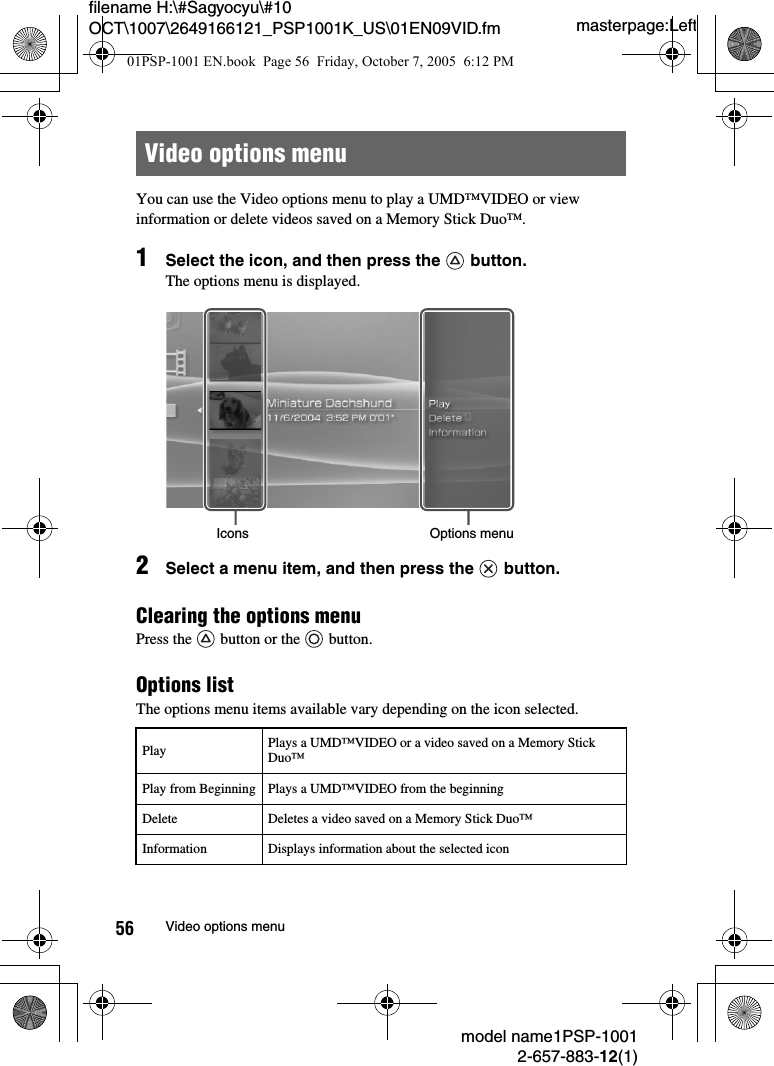 masterpage:Leftmodel name1PSP-10012-657-883-12(1)56 Video options menufilename H:\#Sagyocyu\#10 OCT\1007\2649166121_PSP1001K_US\01EN09VID.fmYou can use the Video options menu to play a UMD™VIDEO or view information or delete videos saved on a Memory Stick Duo™.1Select the icon, and then press the   button.The options menu is displayed.2Select a menu item, and then press the   button.Clearing the options menuPress the   button or the   button.Options listThe options menu items available vary depending on the icon selected.Video options menuPlay Plays a UMD™VIDEO or a video saved on a Memory Stick Duo™Play from Beginning Plays a UMD™VIDEO from the beginningDelete Deletes a video saved on a Memory Stick Duo™Information Displays information about the selected iconIcons Options menu01PSP-1001 EN.book  Page 56  Friday, October 7, 2005  6:12 PM