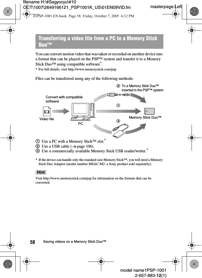 masterpage:Leftmodel name1PSP-10012-657-883-12(1)58 Saving videos on a Memory Stick Duo™filename H:\#Sagyocyu\#10 OCT\1007\2649166121_PSP1001K_US\01EN09VID.fmYou can convert motion video that was taken or recorded on another device into a format that can be played on the PSP™ system and transfer it to a Memory Stick Duo™ using compatible software*.* For full details, visit http://www.memorystick.com/pspFiles can be transferred using any of the following methods:1Use a PC with a Memory Stick™ slot.*2Use a USB cable ( page 106).3Use a commercially available Memory Stick USB reader/writer.** If the device can handle only the standard-size Memory Stick™, you will need a Memory Stick Duo Adaptor (model number MSAC-M2: a Sony product sold separately).HintVisit http://www.memorystick.com/psp for information on the formats that can be converted.Transferring a video file from a PC to a Memory Stick Duo™Convert with compatible softwareVideo filePCMemory Stick Duo™213To a Memory Stick Duo™ inserted in the PSP™ system01PSP-1001 EN.book  Page 58  Friday, October 7, 2005  6:12 PM