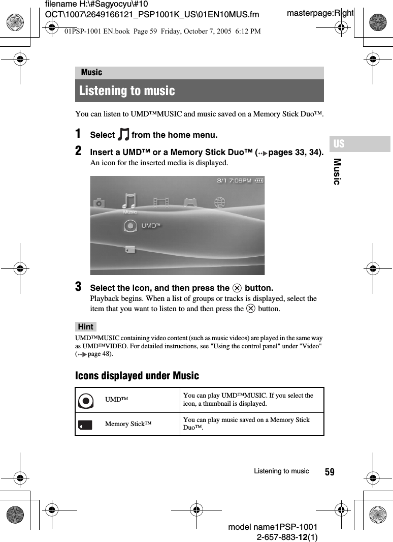 59MusicUSmodel name1PSP-10012-657-883-12(1)Listening to musicmasterpage:Rightfilename H:\#Sagyocyu\#10 OCT\1007\2649166121_PSP1001K_US\01EN10MUS.fmYou can listen to UMD™MUSIC and music saved on a Memory Stick Duo™.1Select   from the home menu.2Insert a UMD™ or a Memory Stick Duo™ ( pages 33, 34).An icon for the inserted media is displayed.3Select the icon, and then press the   button.Playback begins. When a list of groups or tracks is displayed, select the item that you want to listen to and then press the   button.HintUMD™MUSIC containing video content (such as music videos) are played in the same way as UMD™VIDEO. For detailed instructions, see &quot;Using the control panel&quot; under &quot;Video&quot; ( page 48).Icons displayed under MusicMusicListening to musicUMD™ You can play UMD™MUSIC. If you select the icon, a thumbnail is displayed.Memory Stick™ You can play music saved on a Memory Stick Duo™.01PSP-1001 EN.book  Page 59  Friday, October 7, 2005  6:12 PM