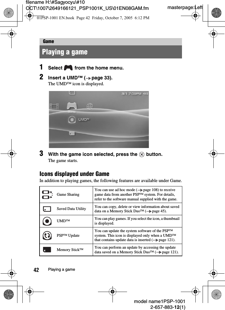 masterpage:Leftfilename H:\#Sagyocyu\#10 OCT\1007\2649166121_PSP1001K_US\01EN08GAM.fmmodel name1PSP-10012-657-883-12(1)42 Playing a game1Select   from the home menu.2Insert a UMD™ ( page 33).The UMD™ icon is displayed.3With the game icon selected, press the   button.The game starts.Icons displayed under GameIn addition to playing games, the following features are available under Game.GamePlaying a gameGame SharingYou can use ad hoc mode ( page 108) to receive game data from another PSP™ system. For details, refer to the software manual supplied with the game.Saved Data Utility You can copy, delete or view information about saved data on a Memory Stick Duo™ ( page 45).UMD™ You can play games. If you select the icon, a thumbnail is displayed.PSP™ UpdateYou can update the system software of the PSP™ system. This icon is displayed only when a UMD™ that contains update data is inserted ( page 121).Memory Stick™ You can perform an update by accessing the update data saved on a Memory Stick Duo™ ( page 121).01PSP-1001 EN.book  Page 42  Friday, October 7, 2005  6:12 PM