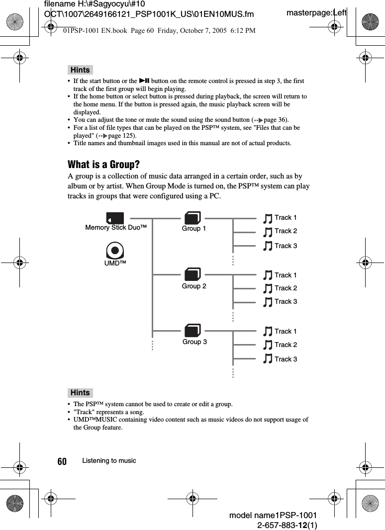 masterpage:Leftmodel name1PSP-10012-657-883-12(1)60 Listening to musicfilename H:\#Sagyocyu\#10 OCT\1007\2649166121_PSP1001K_US\01EN10MUS.fmHints• If the start button or the u button on the remote control is pressed in step 3, the first track of the first group will begin playing.• If the home button or select button is pressed during playback, the screen will return to the home menu. If the button is pressed again, the music playback screen will be displayed.• You can adjust the tone or mute the sound using the sound button ( page 36).• For a list of file types that can be played on the PSP™ system, see &quot;Files that can be played&quot; ( page 125).• Title names and thumbnail images used in this manual are not of actual products.What is a Group?A group is a collection of music data arranged in a certain order, such as by album or by artist. When Group Mode is turned on, the PSP™ system can play tracks in groups that were configured using a PC.Hints• The PSP™ system cannot be used to create or edit a group.• &quot;Track&quot; represents a song.• UMD™MUSIC containing video content such as music videos do not support usage of the Group feature.UMD™Memory Stick Duo™ Group 1Track 1Track 2Track 3Track 1Track 2Track 3Track 1Track 2Track 3Group 2Group 301PSP-1001 EN.book  Page 60  Friday, October 7, 2005  6:12 PM