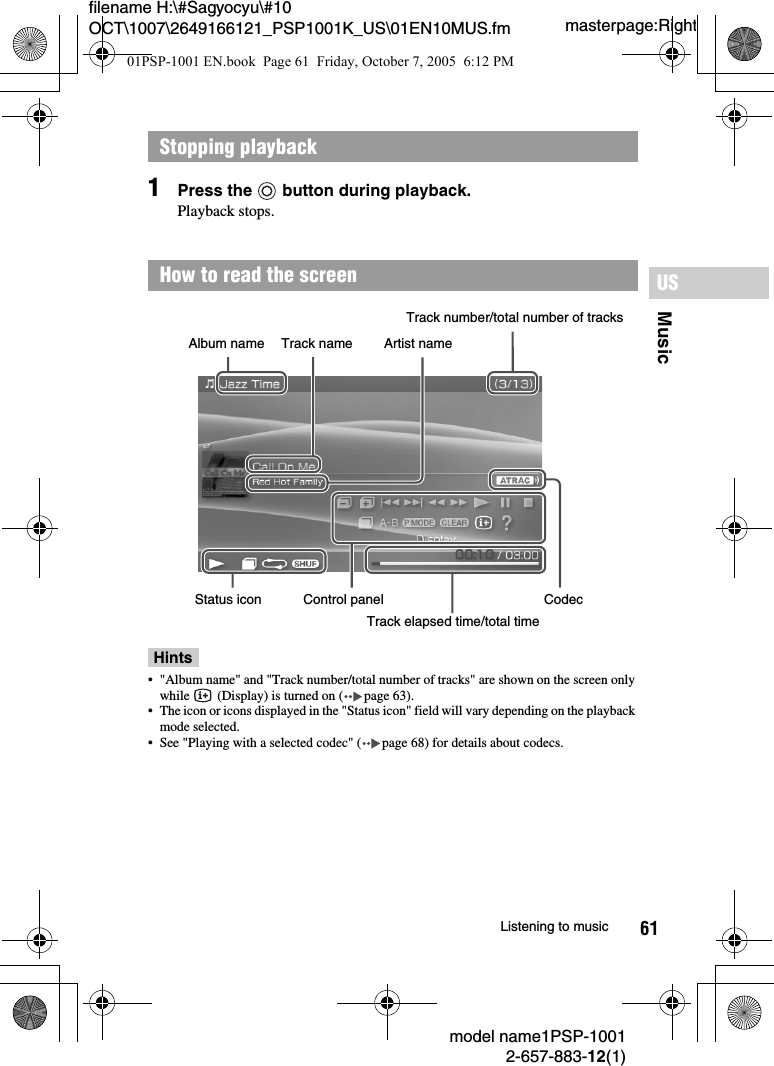 61MusicUSmodel name1PSP-10012-657-883-12(1)Listening to musicmasterpage:Rightfilename H:\#Sagyocyu\#10 OCT\1007\2649166121_PSP1001K_US\01EN10MUS.fm1Press the   button during playback.Playback stops.Hints• &quot;Album name&quot; and &quot;Track number/total number of tracks&quot; are shown on the screen only while   (Display) is turned on ( page 63).• The icon or icons displayed in the &quot;Status icon&quot; field will vary depending on the playback mode selected.• See &quot;Playing with a selected codec&quot; ( page 68) for details about codecs.Stopping playbackHow to read the screenAlbum name Artist nameTrack nameTrack number/total number of tracksStatus icon Control panelTrack elapsed time/total timeCodec01PSP-1001 EN.book  Page 61  Friday, October 7, 2005  6:12 PM