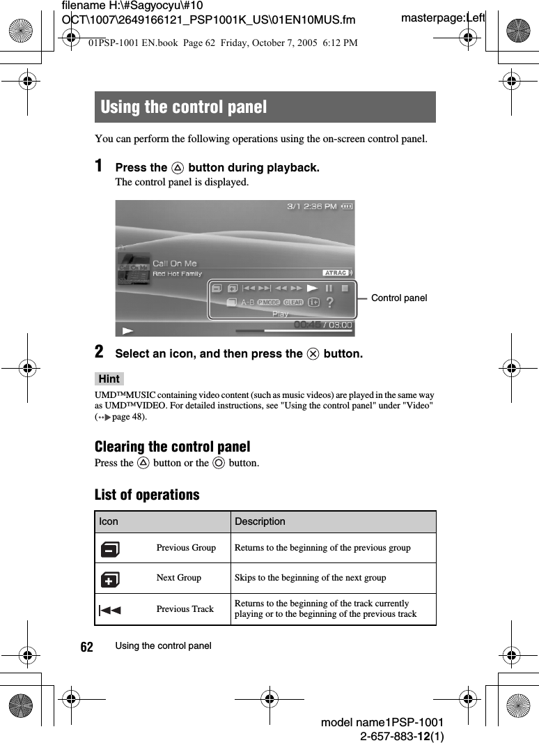 masterpage:Leftmodel name1PSP-10012-657-883-12(1)62 Using the control panelfilename H:\#Sagyocyu\#10 OCT\1007\2649166121_PSP1001K_US\01EN10MUS.fmYou can perform the following operations using the on-screen control panel.1Press the   button during playback.The control panel is displayed.2Select an icon, and then press the   button.HintUMD™MUSIC containing video content (such as music videos) are played in the same way as UMD™VIDEO. For detailed instructions, see &quot;Using the control panel&quot; under &quot;Video&quot; ( page 48).Clearing the control panel Press the   button or the   button.List of operationsUsing the control panelIcon DescriptionPrevious Group Returns to the beginning of the previous groupNext Group Skips to the beginning of the next groupPrevious Track Returns to the beginning of the track currently playing or to the beginning of the previous trackControl panel01PSP-1001 EN.book  Page 62  Friday, October 7, 2005  6:12 PM