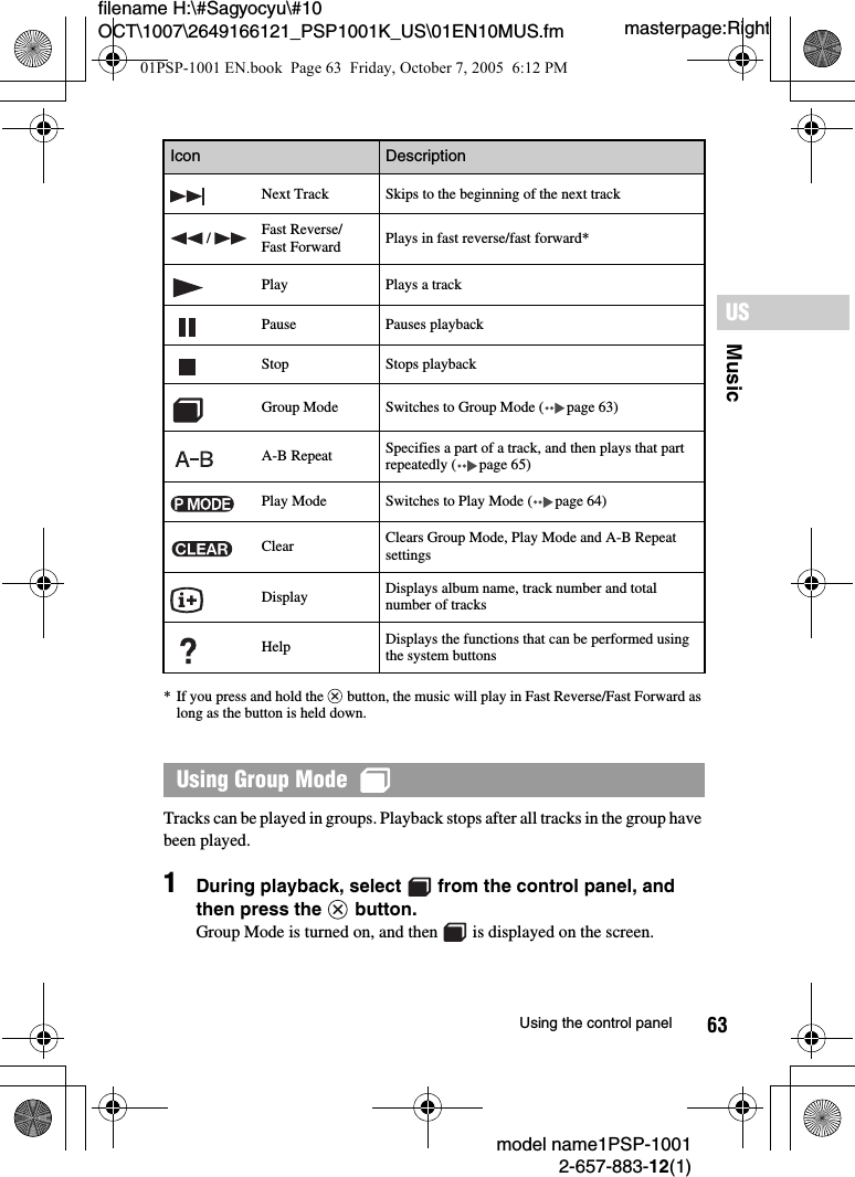 63MusicUSmodel name1PSP-10012-657-883-12(1)Using the control panelmasterpage:Rightfilename H:\#Sagyocyu\#10 OCT\1007\2649166121_PSP1001K_US\01EN10MUS.fm* If you press and hold the   button, the music will play in Fast Reverse/Fast Forward as long as the button is held down.Tracks can be played in groups. Playback stops after all tracks in the group have been played.1During playback, select   from the control panel, and then press the   button.Group Mode is turned on, and then   is displayed on the screen.Next Track Skips to the beginning of the next track /  Fast Reverse/Fast Forward Plays in fast reverse/fast forward*Play Plays a trackPause Pauses playbackStop Stops playbackGroup Mode Switches to Group Mode ( page 63)A-B Repeat Specifies a part of a track, and then plays that part repeatedly ( page 65)Play Mode Switches to Play Mode ( page 64)Clear Clears Group Mode, Play Mode and A-B Repeat settingsDisplay Displays album name, track number and total number of tracksHelp Displays the functions that can be performed using the system buttonsUsing Group Mode  Icon Description01PSP-1001 EN.book  Page 63  Friday, October 7, 2005  6:12 PM