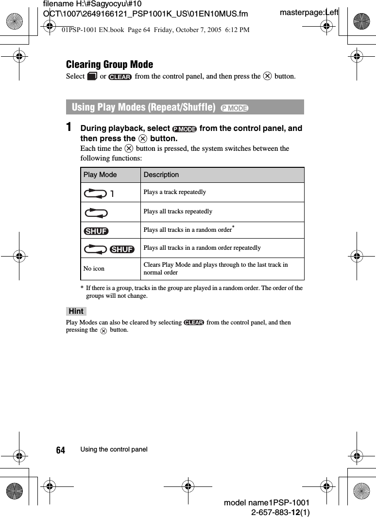 masterpage:Leftmodel name1PSP-10012-657-883-12(1)64 Using the control panelfilename H:\#Sagyocyu\#10 OCT\1007\2649166121_PSP1001K_US\01EN10MUS.fmClearing Group ModeSelect   or   from the control panel, and then press the   button.1During playback, select   from the control panel, and then press the   button.Each time the   button is pressed, the system switches between the following functions:* If there is a group, tracks in the group are played in a random order. The order of the groups will not change.HintPlay Modes can also be cleared by selecting   from the control panel, and then pressing the   button.Using Play Modes (Repeat/Shuffle)  Play Mode DescriptionPlays a track repeatedlyPlays all tracks repeatedlyPlays all tracks in a random order*Plays all tracks in a random order repeatedlyNo icon Clears Play Mode and plays through to the last track in normal order01PSP-1001 EN.book  Page 64  Friday, October 7, 2005  6:12 PM