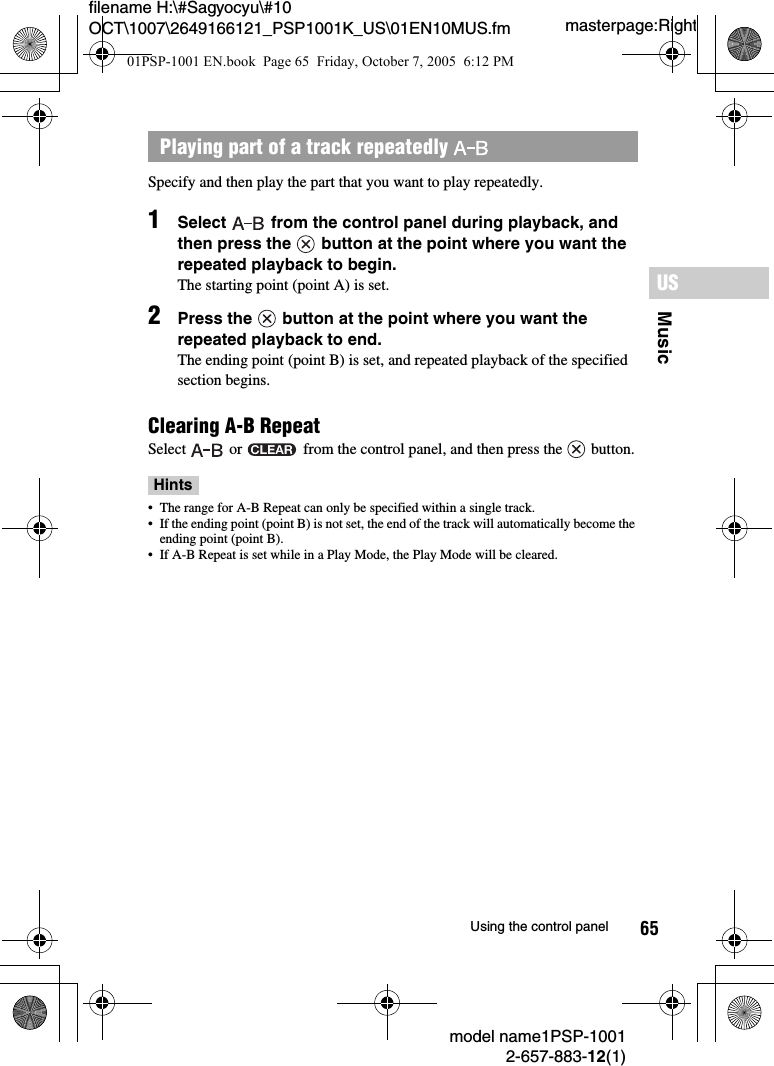 65MusicUSmodel name1PSP-10012-657-883-12(1)Using the control panelmasterpage:Rightfilename H:\#Sagyocyu\#10 OCT\1007\2649166121_PSP1001K_US\01EN10MUS.fmSpecify and then play the part that you want to play repeatedly.1Select   from the control panel during playback, and then press the   button at the point where you want the repeated playback to begin.The starting point (point A) is set.2Press the   button at the point where you want the repeated playback to end.The ending point (point B) is set, and repeated playback of the specified section begins.Clearing A-B RepeatSelect   or   from the control panel, and then press the   button.Hints• The range for A-B Repeat can only be specified within a single track.• If the ending point (point B) is not set, the end of the track will automatically become the ending point (point B).• If A-B Repeat is set while in a Play Mode, the Play Mode will be cleared.Playing part of a track repeatedly 01PSP-1001 EN.book  Page 65  Friday, October 7, 2005  6:12 PM